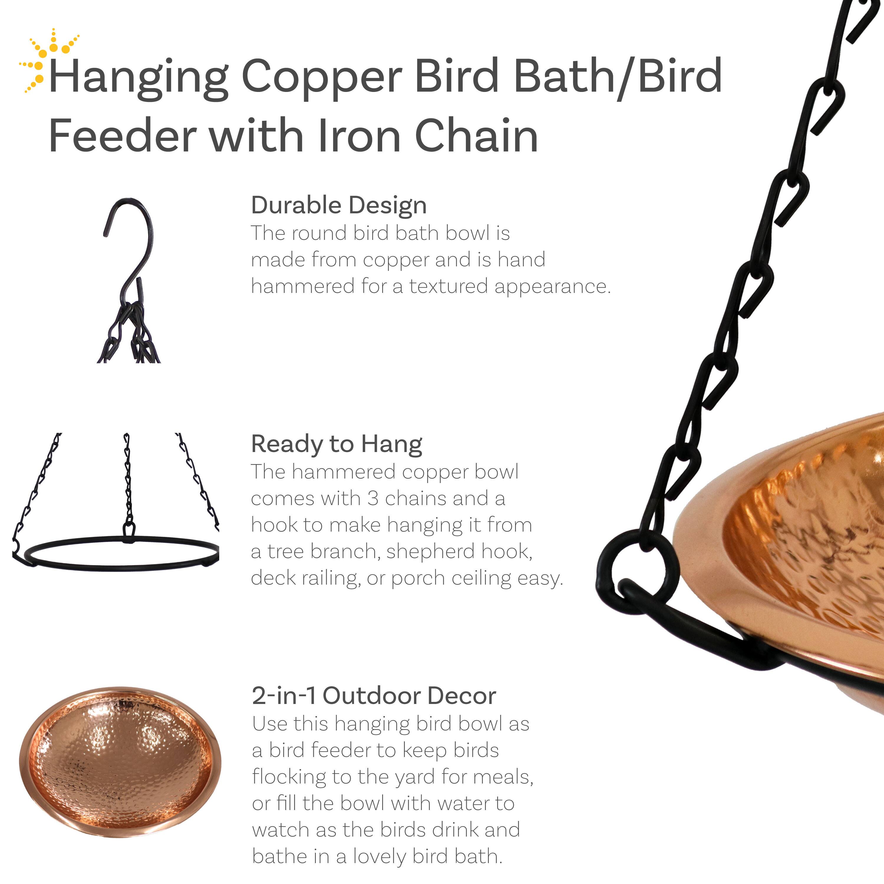 **Hanging Copper Bird Bath/Bird Feeder with Iron Chain**

**Durable Design**  
The round bird bath bowl is made from copper and is hand hammered for a textured appearance.

**Ready to Hang**  
The hammered copper bowl comes with 3 chains and a hook to make hanging it from a tree branch, shepherd hook, deck railing, or porch ceiling easy.

**2-in-1 Outdoor Decor**  
Use this hanging bird bowl as a bird feeder to keep birds flocking to the yard for meals, or fill the bowl with water to watch as the birds drink and bathe in a lovely bird bath.