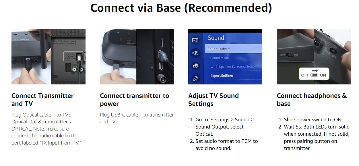 Connect via Base (Recommended)

Connect Transmitter and TV
- Plug Optical cable into TV's Optical Out & transmitter's OPTICAL.
- Note: make sure connect the audio cable to the port labeled "TX Input from TV."

Connect transmitter to power
- Plug USB-C cable into transmitter and TV.

Adjust TV Sound Settings
1. Go to: Settings > Sound > Sound Output, select Optical.
2. Set audio format to PCM to avoid no sound.

Connect headphones & base
1. Slide power switch to ON.
2. Wait 5s. Both LEDs turn solid when connected. If not solid, press pairing button on transmitter.