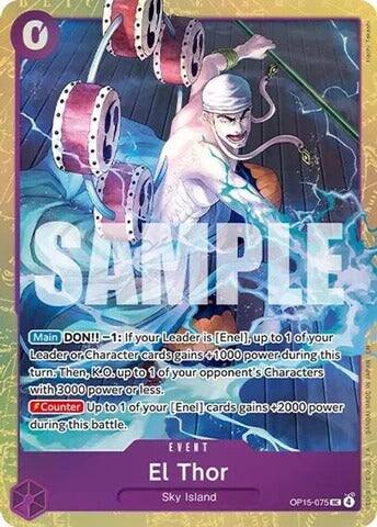 SAMPLE

Main DON!! -1: If your Leader is [Enel], up to 1 of your Leader or Character cards gains 1000 power during this turn. Then, K.O. up to 1 of your opponent's Characters with 3000 power or less. Counter Up to 1 of your [Enel] cards gains +2000 power during this battle.

EVENT
EL Thor
Sky Island
OP15-075