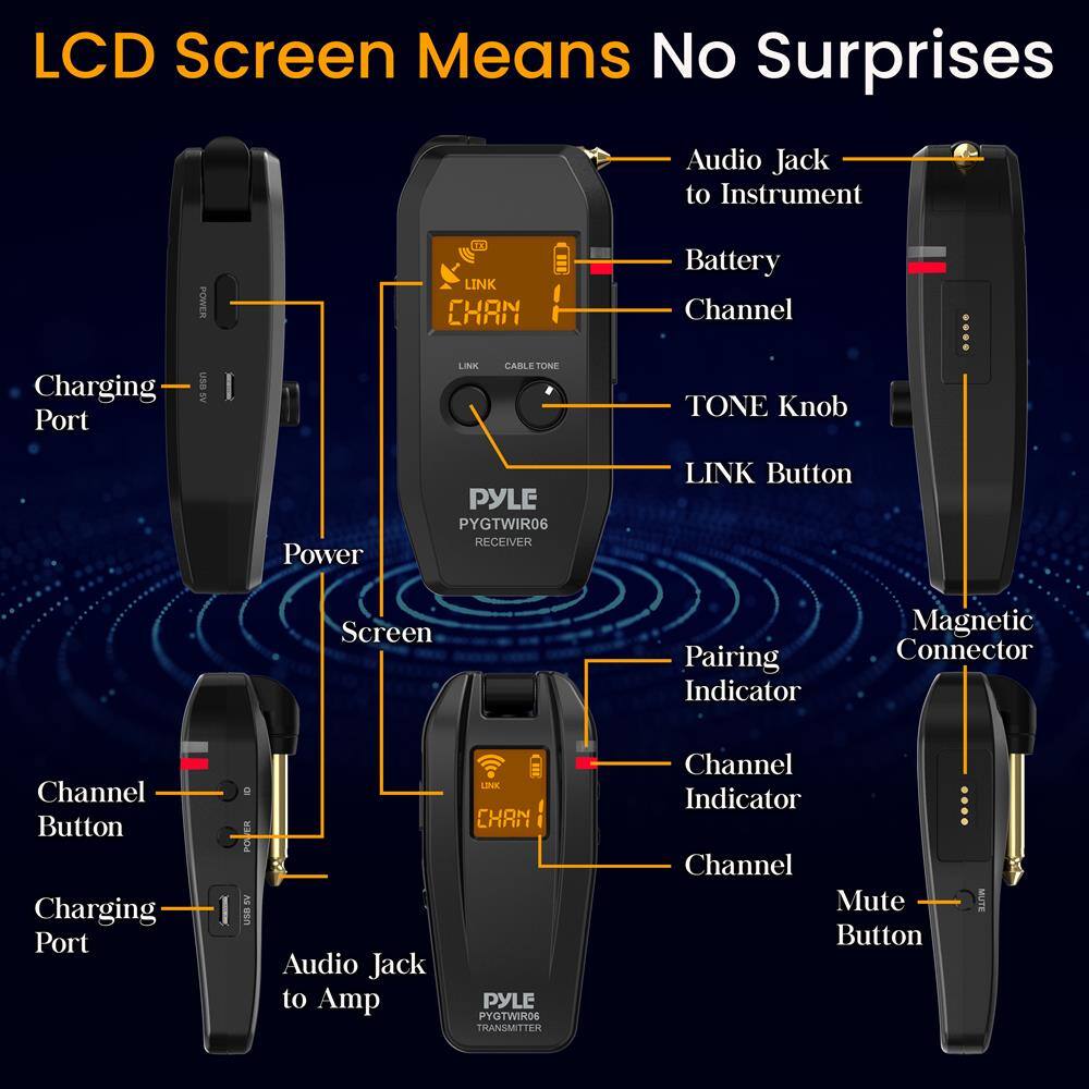 LCD Screen Means No Surprises

- Audio Jack to Instrument
- Battery
- Channel
- TONE Knob
- LINK Button
- Magnetic Connector
- Charging Port
- Power
- Screen
- Channel Button
- Audio Jack to Amp
- Channel Indicator
- Channel Mute Button
- Pairing Indicator

PYLE PYGTWIR06 RECEIVER

PYLE PYGTWIR06 TRANSMITTER