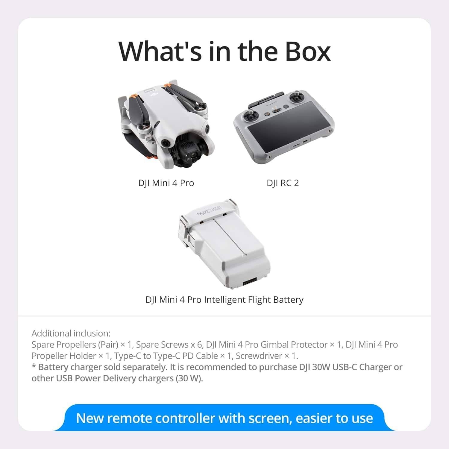 What's in the Box
- DJI Mini 4 Pro
- DJI RC 2
- DJI Mini 4 Pro Intelligent Flight Battery
Additional inclusion:
- Spare Propellers (Pair) x 1
- Spare Screws x 6
- DJI Mini 4 Pro Gimbal Protector x 1
- DJI Mini 4 Pro Propeller Holder x 1
- Type-C to Type-C PD Cable x 1
- Screwdriver x 1
*Battery charger sold separately. It is recommended to purchase DJI 30W USB-C Charger or other USB Power Delivery chargers (30 W).
New remote controller with screen, easier to use