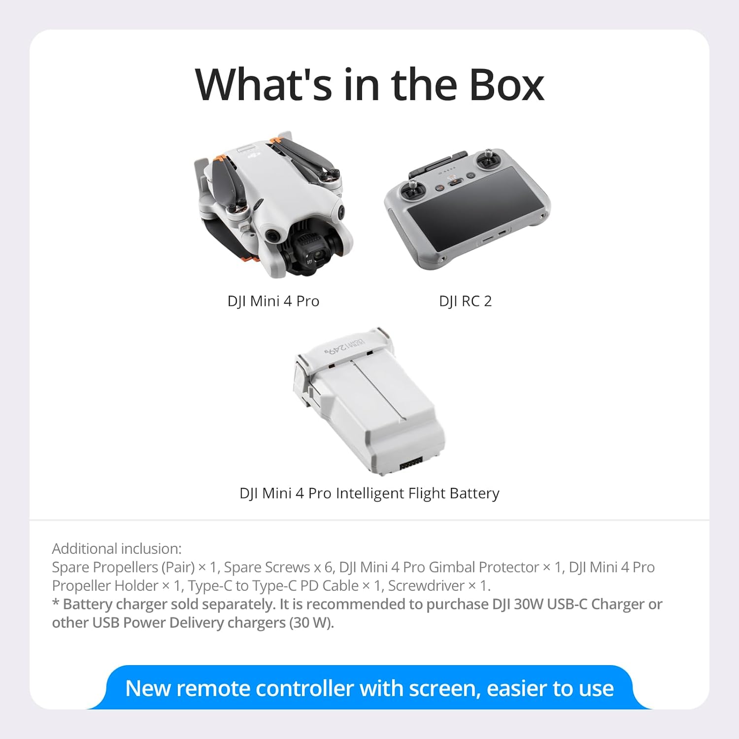 What's in the Box

- DJI Mini 4 Pro
- DJI RC 2
- DJI Mini 4 Pro Intelligent Flight Battery

Additional inclusion:
- Spare Propellers (Pair) x 1
- Spare Screws x 6
- DJI Mini 4 Pro Gimbal Protector x 1
- DJI Mini 4 Pro Propeller Holder x 1
- Type-C to Type-C PD Cable x 1
- Screwdriver x 1

*Battery charger sold separately. It is recommended to purchase DJI 30W USB-C Charger or other USB Power Delivery chargers (30 W).

New remote controller with screen, easier to use