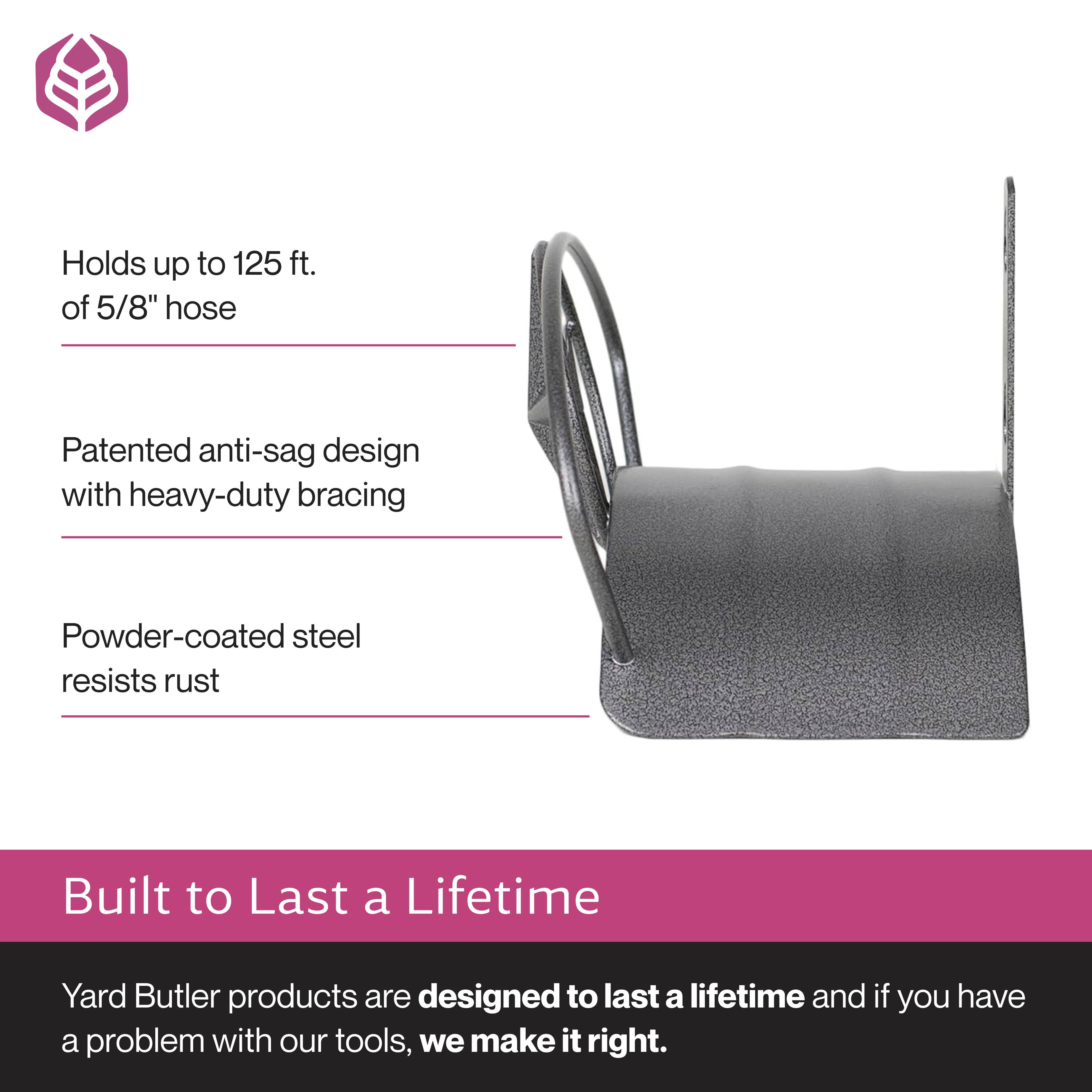 Holds up to 125 ft. of 5/8" hose  
Patented anti-sag design with heavy-duty bracing  
Powder-coated steel resists rust  

Built to Last a Lifetime  
Yard Butler products are designed to last a lifetime and if you have a problem with our tools, we make it right.