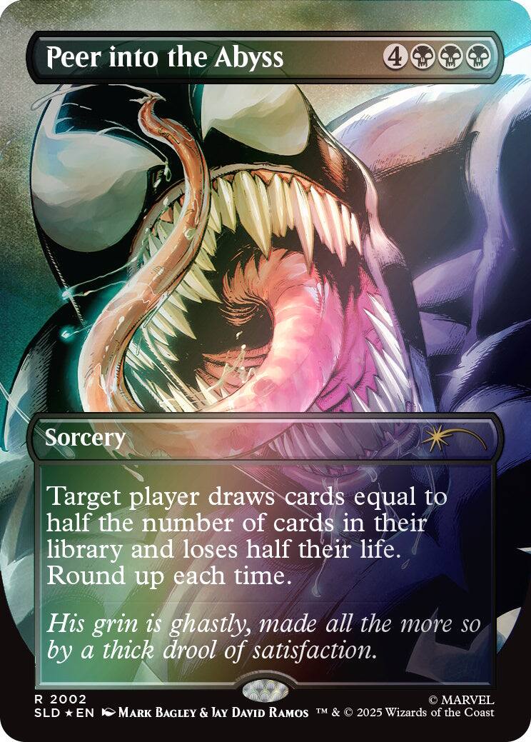 Peer into the Abyss  
4  
Sorcery  
Target player draws cards equal to half the number of cards in their library and loses half their life. Round up each time.  
His grin is ghastly, made all the more so by a thick drool of satisfaction.  
2002 SLD EN  
MARVEL MARK BAGLEY & JAY DAVID RAMOS TM & 2025 Wizards of the Coast