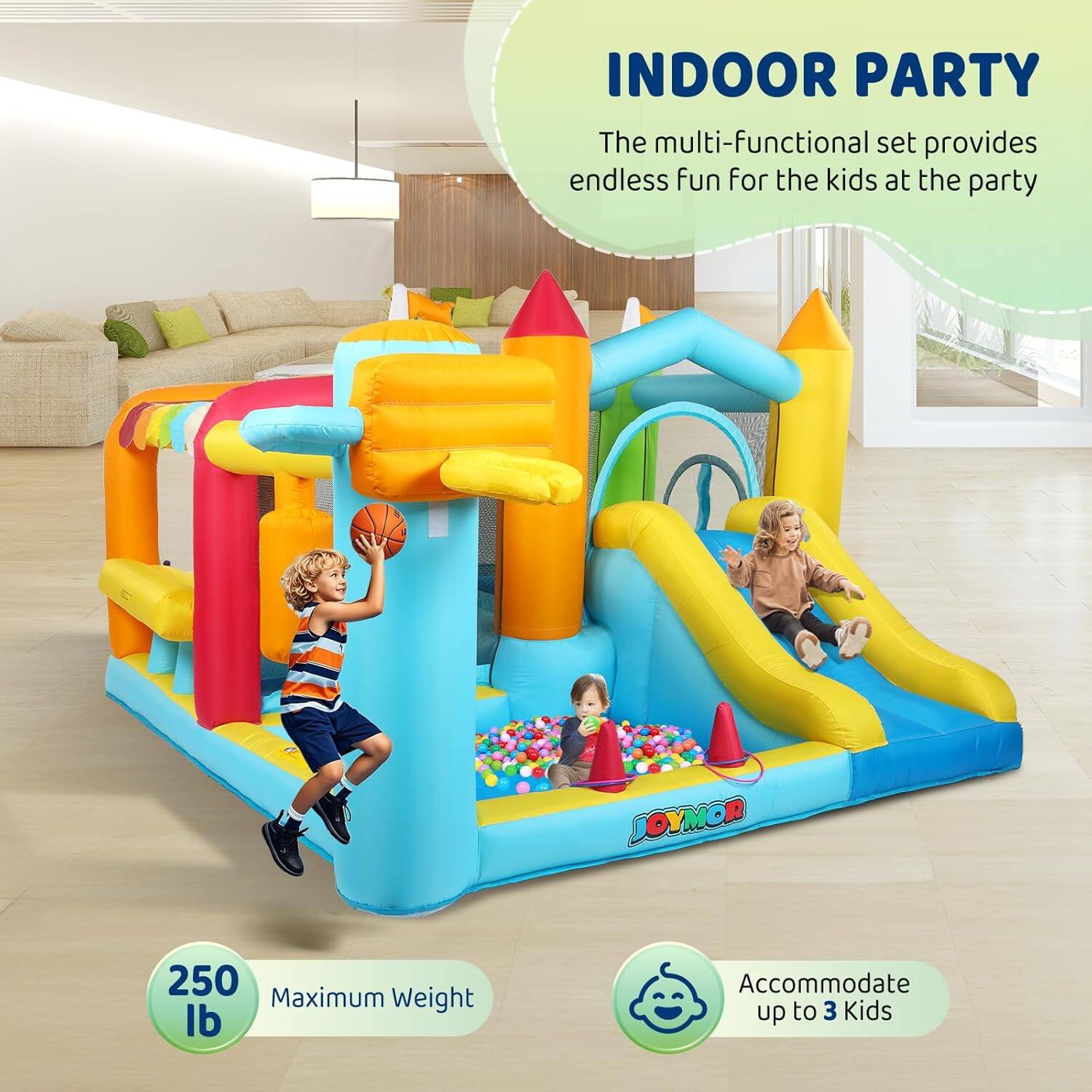 INDOOR PARTY

The multi-functional set provides endless fun for the kids at the party

JOYMOR

250 lb Maximum Weight

Accommodate up to 3 Kids