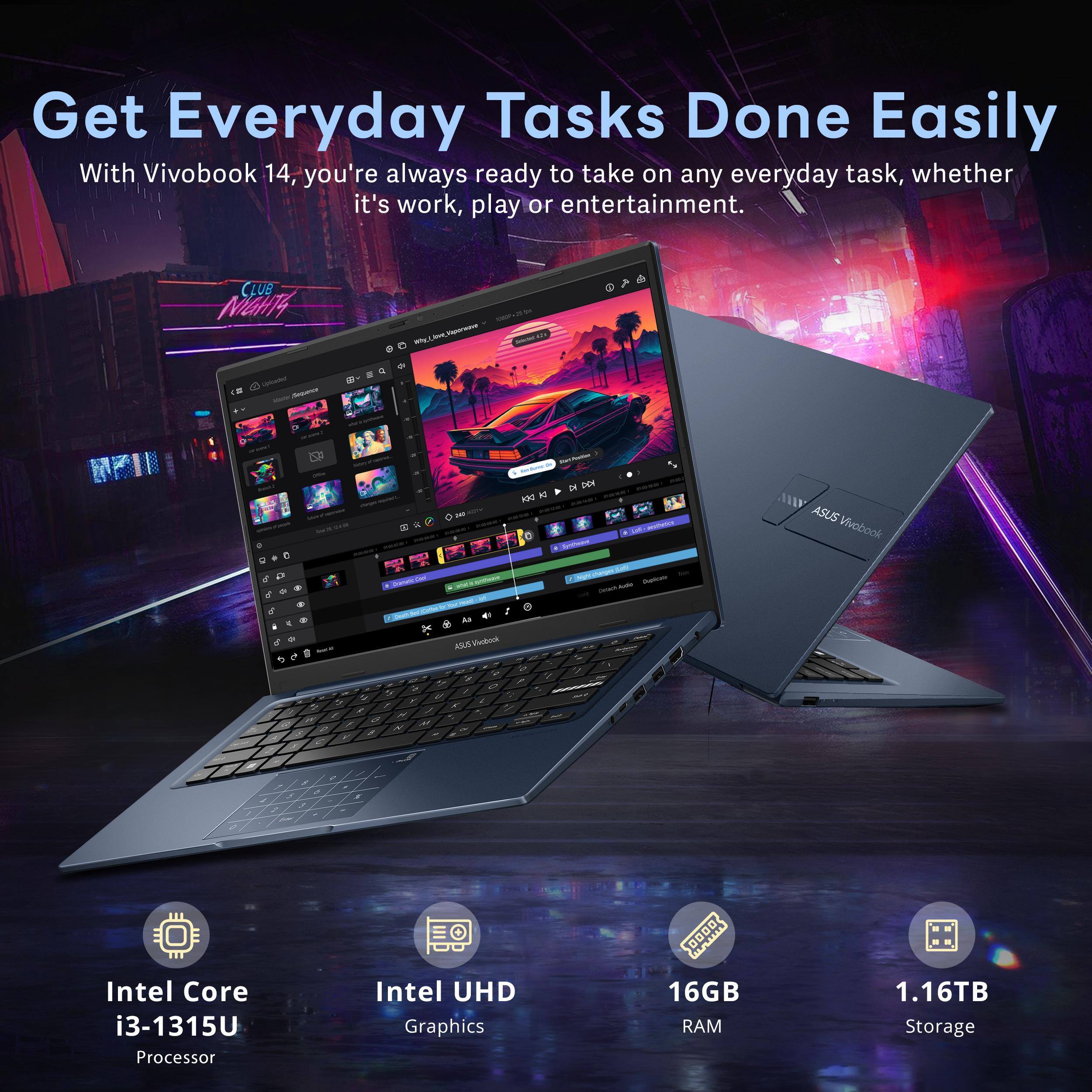 Get Everyday Tasks Done Easily

With Vivobook 14, you're always ready to take on any everyday task, whether it's work, play or entertainment.

- Intel Core i3-1315U Processor
- Intel UHD Graphics
- 16GB RAM
- 1.16TB Storage