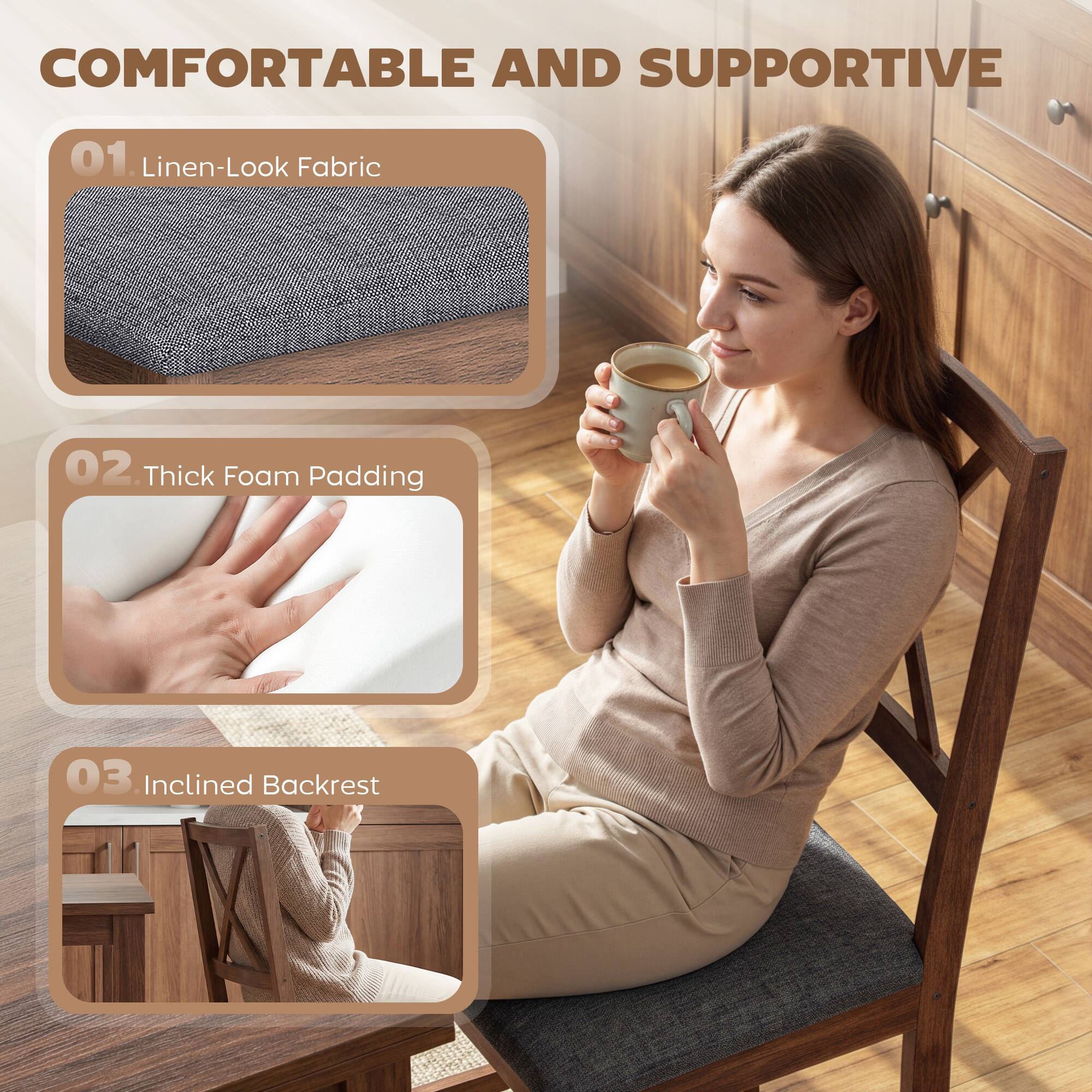 COMFORTABLE AND SUPPORTIVE

01. Linen-Look Fabric

02. Thick Foam Padding

03. Inclined Backrest