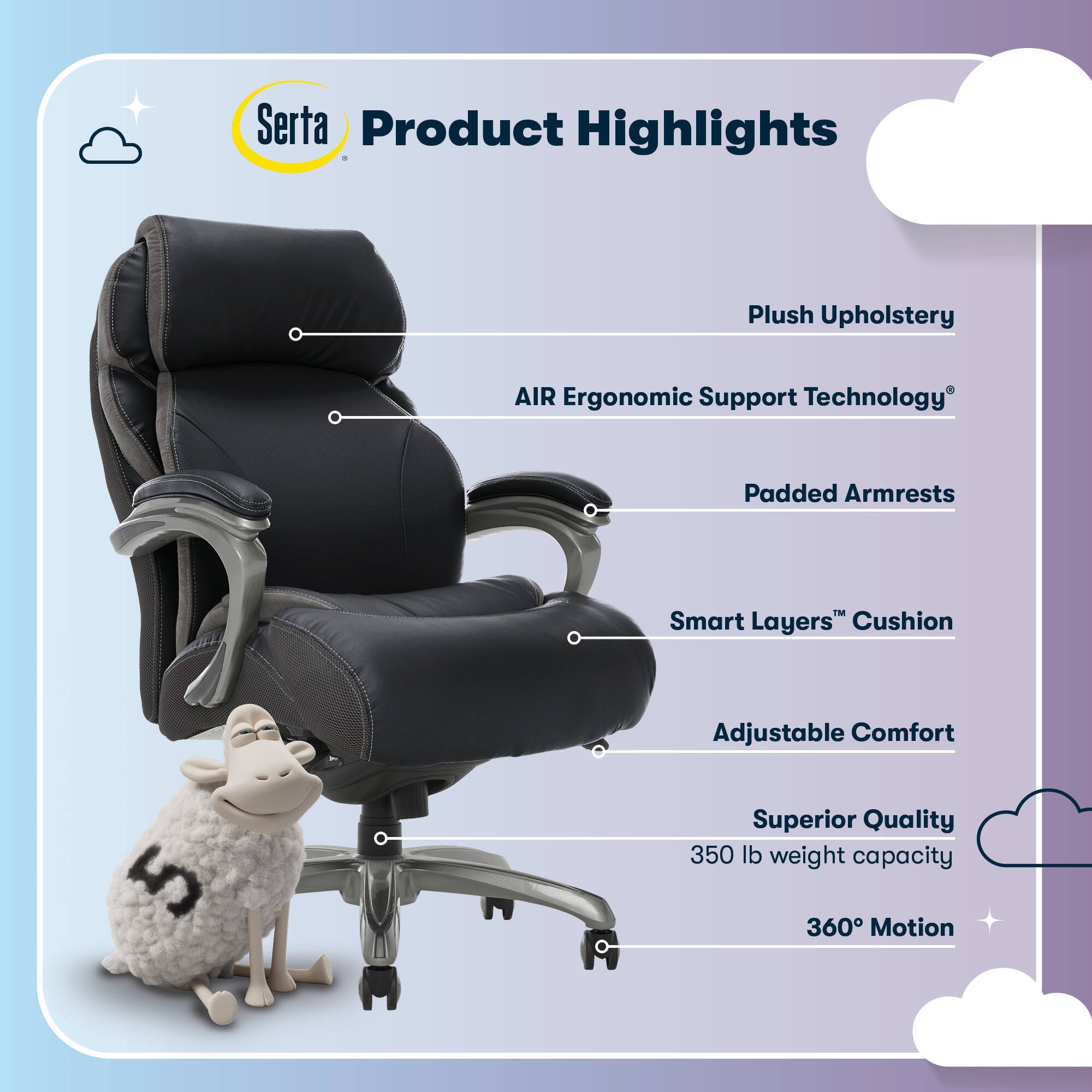 Serta Product Highlights

- Plush Upholstery
- AIR Ergonomic Support Technology
- Padded Armrests
- Smart Layers™ Cushion
- Adjustable Comfort
- Superior Quality
- 350 lb weight capacity
- 360° Motion