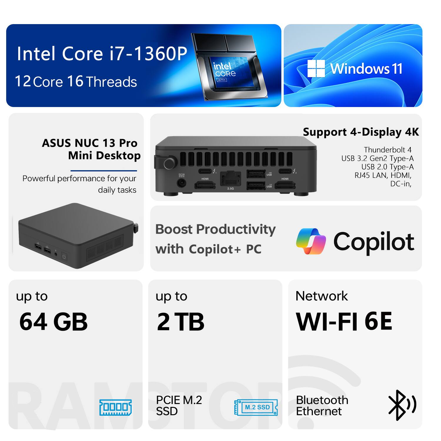 Intel Core i7-1360P  
12Core 16 Threads  

ASUS NUC 13 Pro Mini Desktop  
Powerful performance for your daily tasks  

Support 4-Display 4K  
Thunderbolt 4  
USB 3.2 Gen2 Type-A  
USB 2.0 Type-A  
RJ45 LAN, HDMI, DC-in  

Boost Productivity with Copilot+ PC  
up to 64 GB  
up to 2 TB  

Network  
WI-FI 6E  
Bluetooth  
Ethernet  

PCIE M.2 SSD  
M.2 SSD  

Windows 11