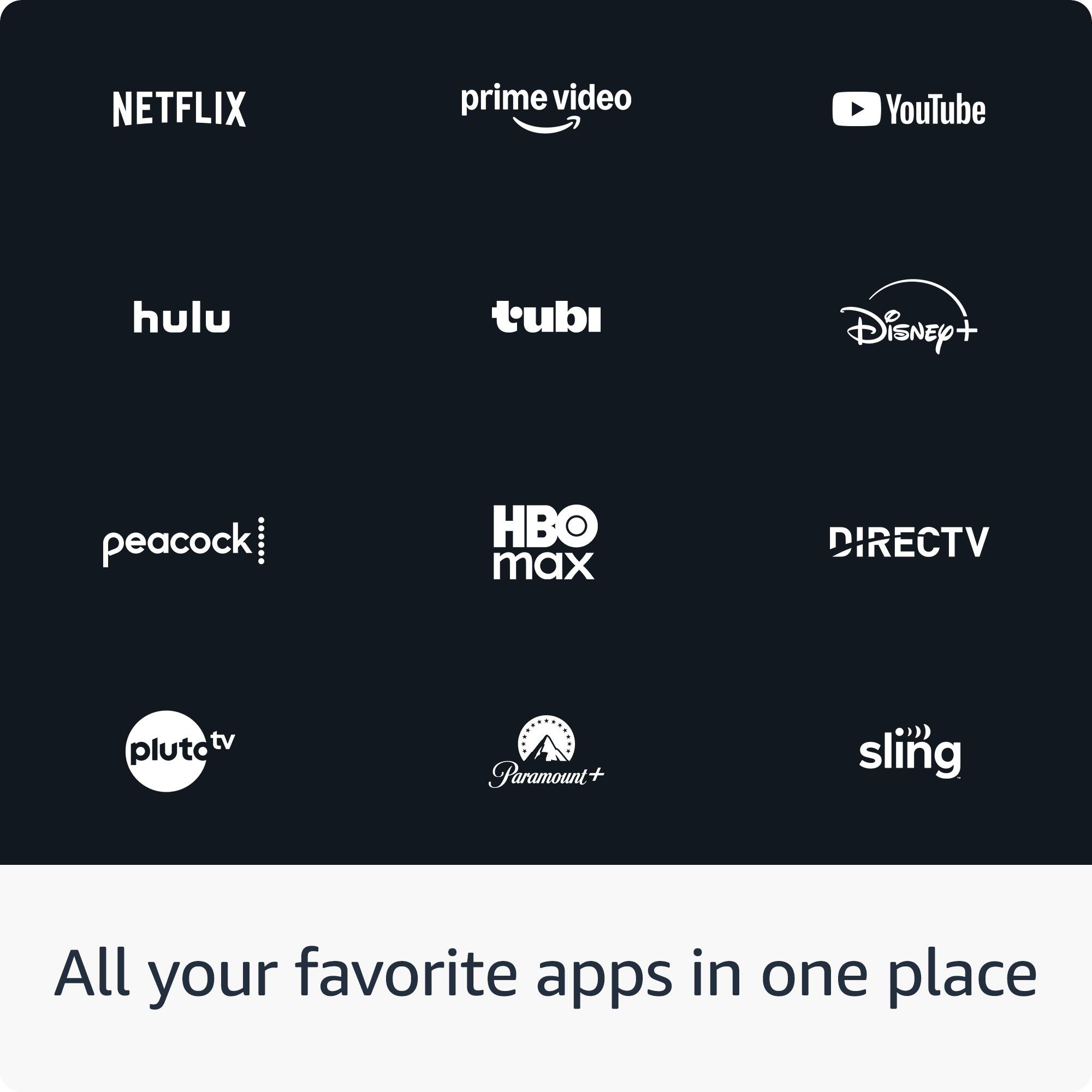 NETFLIX  
prime video  
YouTube  

hulu  
tubi  
Disney+  

peacock  
HBO max  
DIRECTV  

pluto tv  
Paramount+  
sling  

All your favorite apps in one place