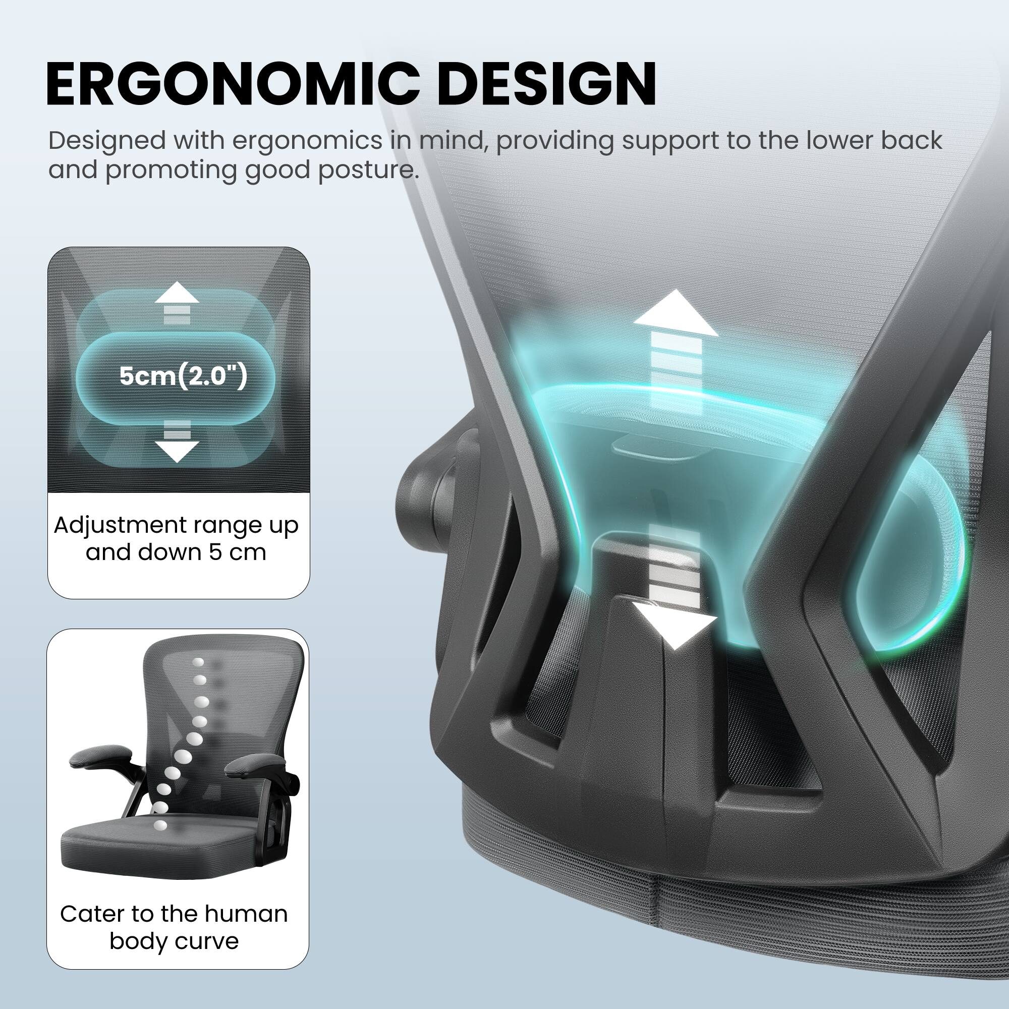 ERGONOMIC DESIGN

Designed with ergonomics in mind, providing support to the lower back and promoting good posture.

5cm (2.0") Adjustment range up and down 5 cm

Cater to the human body curve