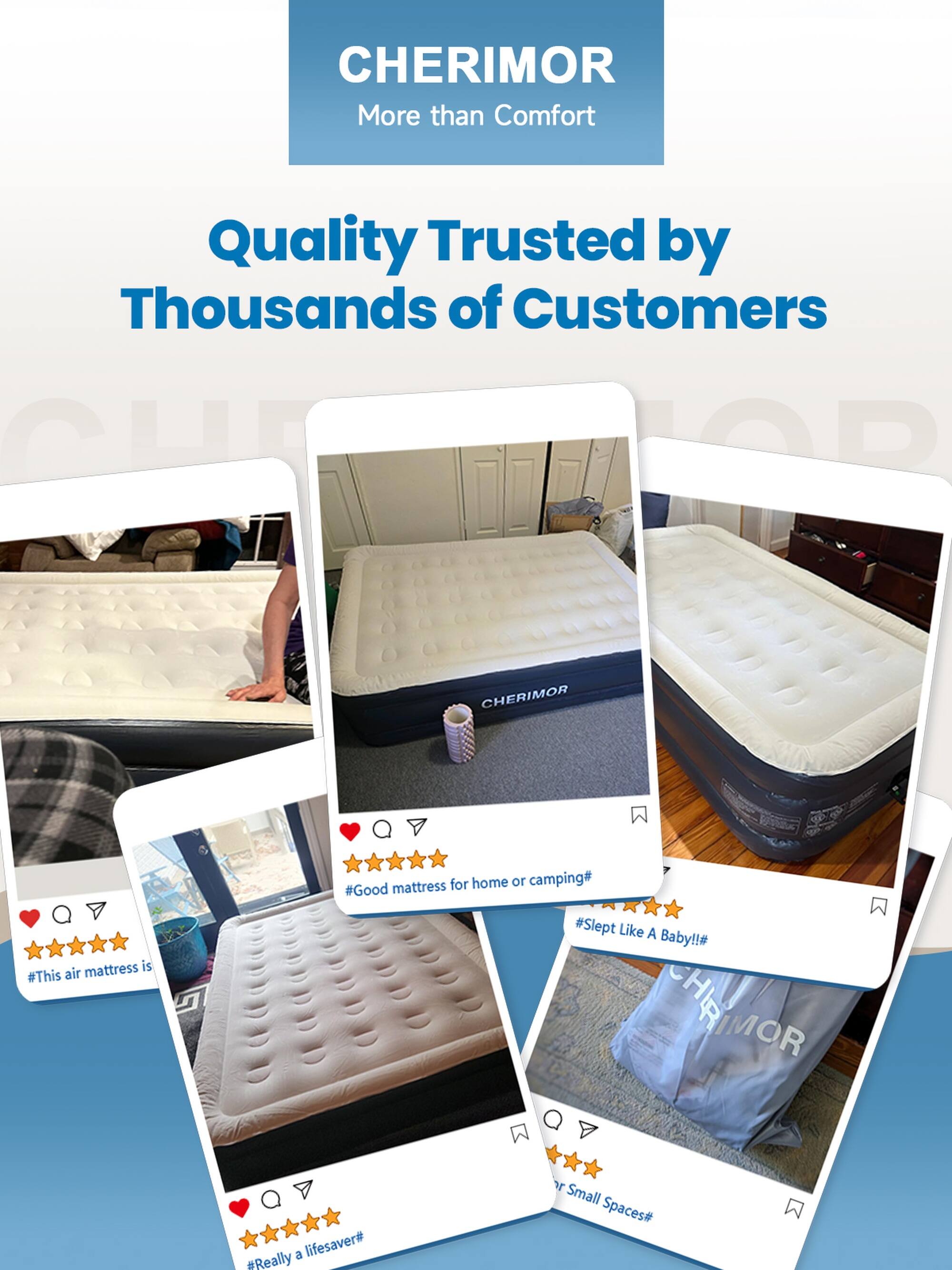 CHERIMOR  
More than Comfort

Quality Trusted by Thousands of Customers

CHERIMOR mattress is #This air mattress is  
#Good mattress for home or camping#  
#Slept Like A Baby!!#  
#Really a lifesaver#  
#For Small Spaces#