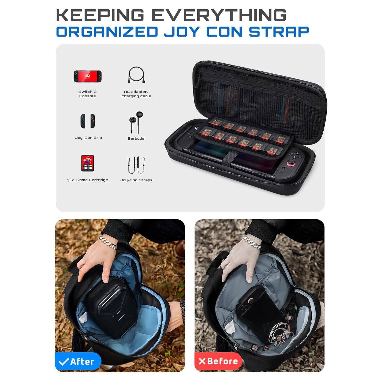 KEEPING EVERYTHING ORGANIZED JOY CON STRAP

Switch 2 Console  
AC adapter/ charging cable  
Joy-Con Grip  
Earbuds  
12x Game Cartridge  
Joy-Con Straps  

After  
X Before