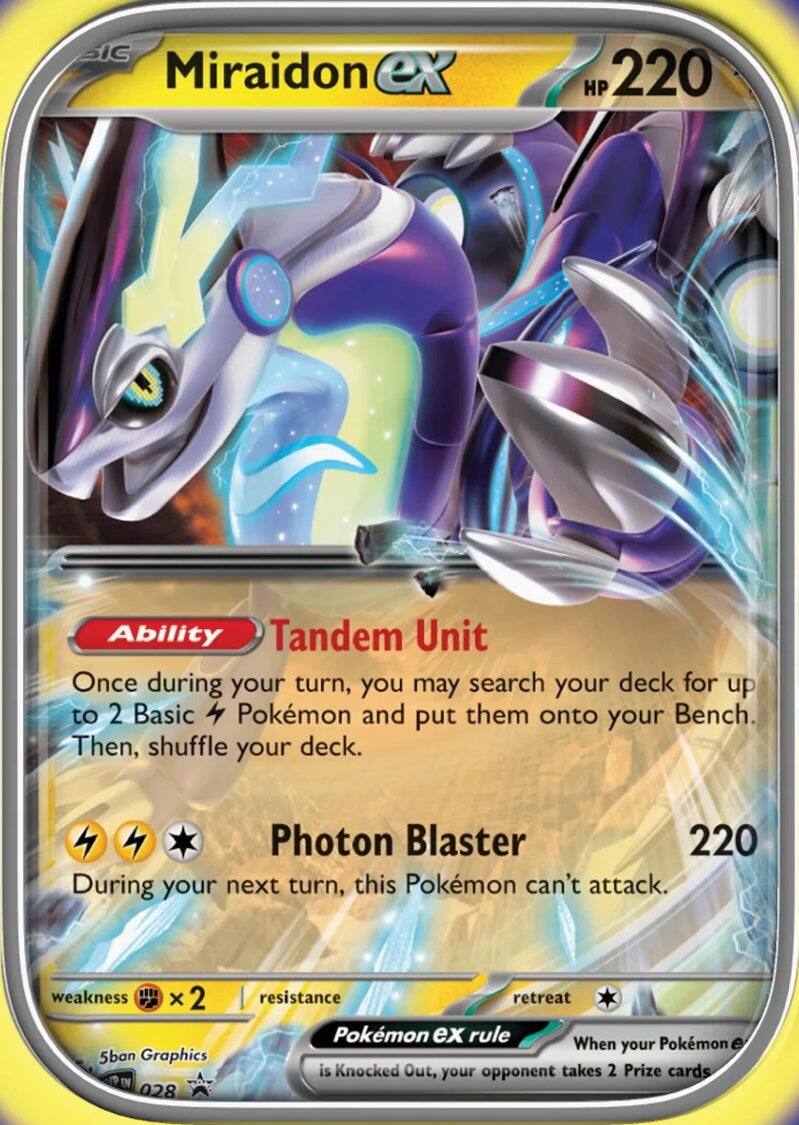 Miraidon EX  
HP 220  

Ability: Tandem Unit  
Once during your turn, you may search your deck for up to 2 Basic Pokémon and put them onto your Bench. Then, shuffle your deck.  

Photon Blaster 220  
During your next turn, this Pokémon can't attack.  

Weakness: ×2  
Resistance:  
Retreat:  

Pokémon EX rule: When your Pokémon EX is Knocked Out, your opponent takes 2 Prize cards.  

5ban Graphics  
028