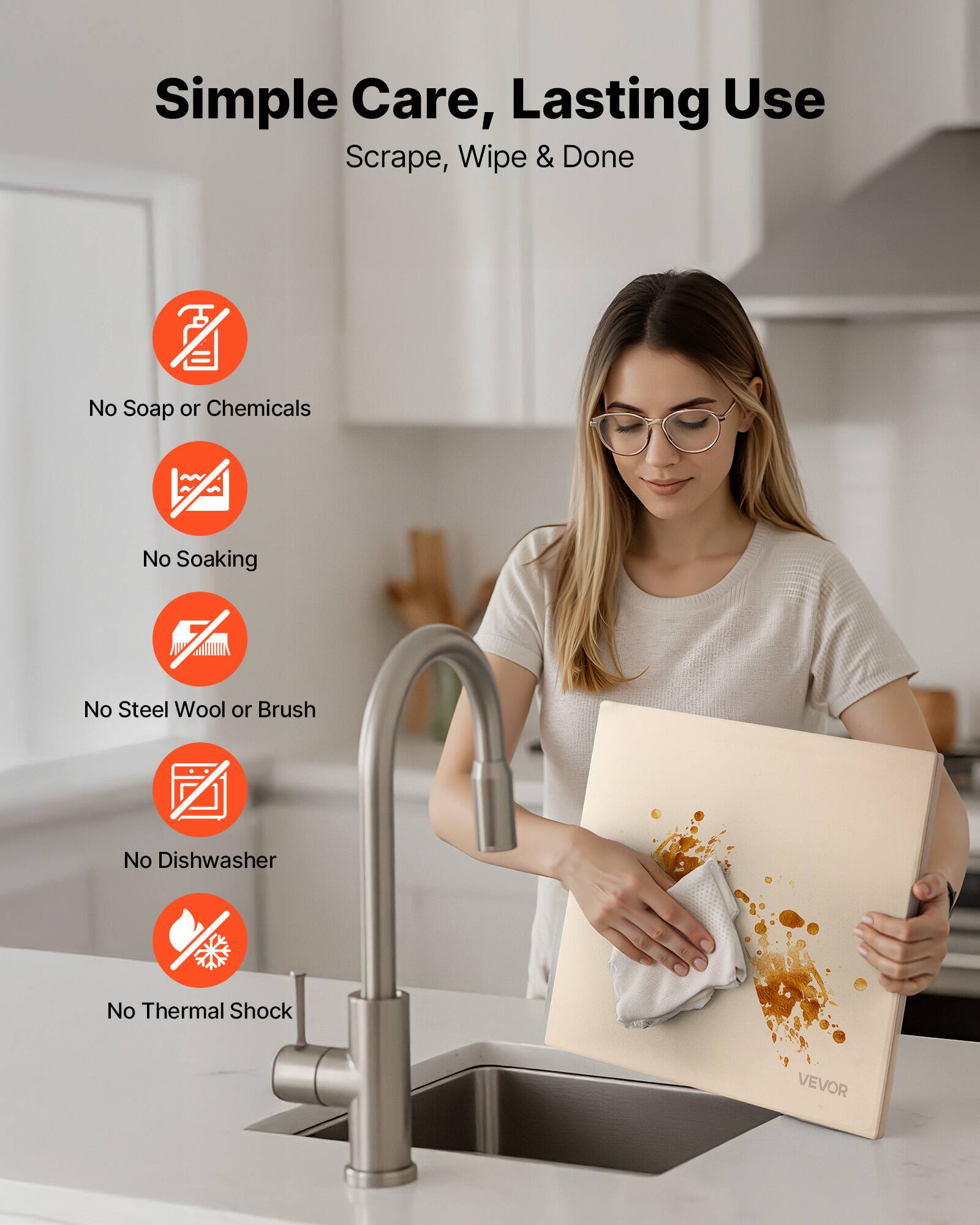 Simple Care, Lasting Use  
Scrape, Wipe & Done  

- No Soap or Chemicals  
- No Soaking  
- No Steel Wool or Brush  
- No Dishwasher  
- No Thermal Shock  

VEVOR