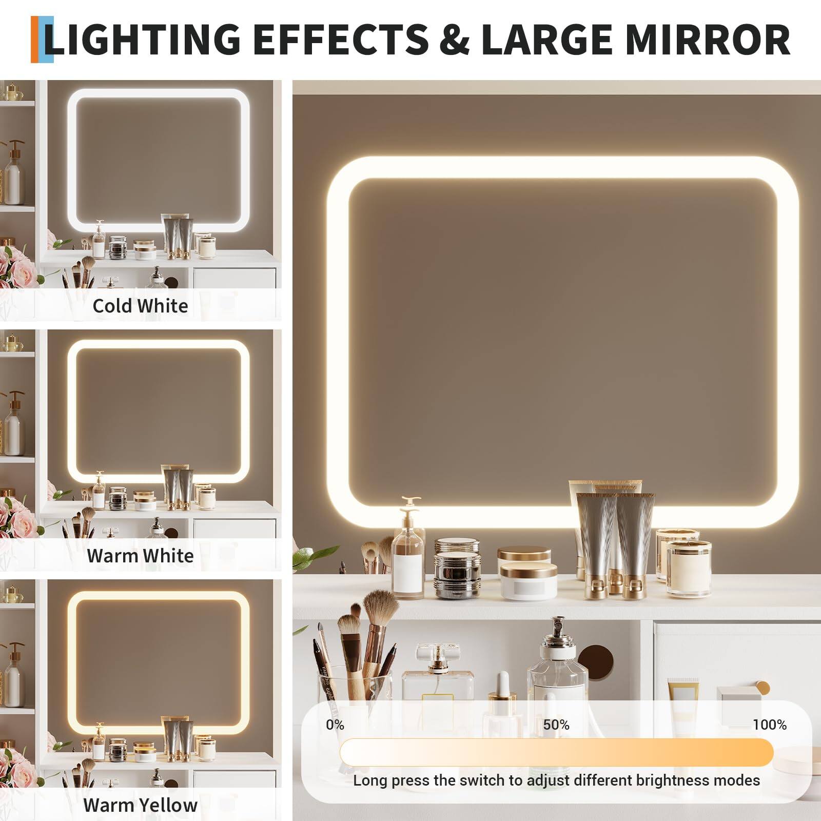 LIGHTING EFFECTS & LARGE MIRROR

Cold White  
Warm White  
Warm Yellow  

Long press the switch to adjust different brightness modes  
0% 50% 100%