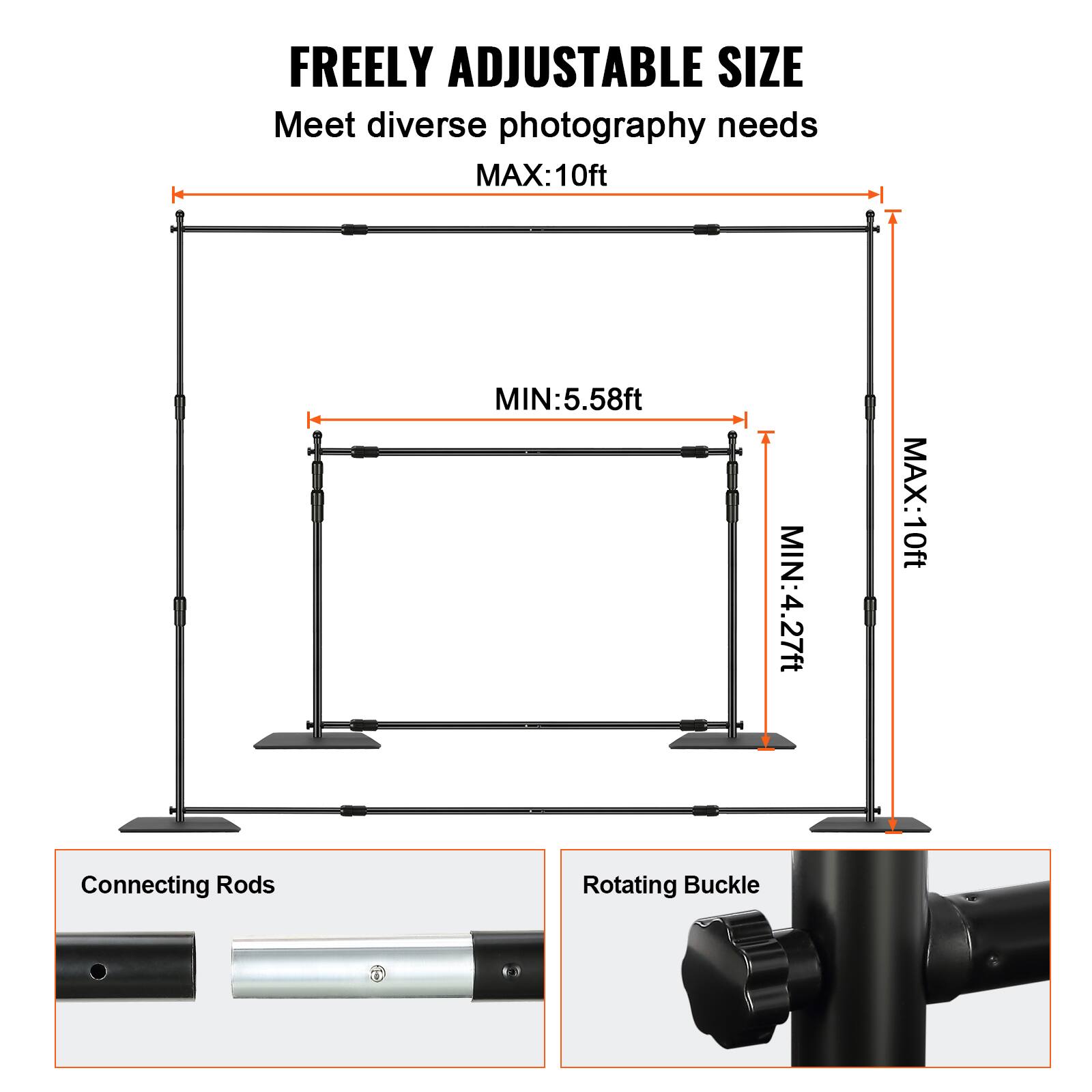 FREELY ADJUSTABLE SIZE  
Meet diverse photography needs  

MAX: 10ft  
MIN: 5.58ft  
MIN: 4.27ft  

Connecting Rods  
Rotating Buckle