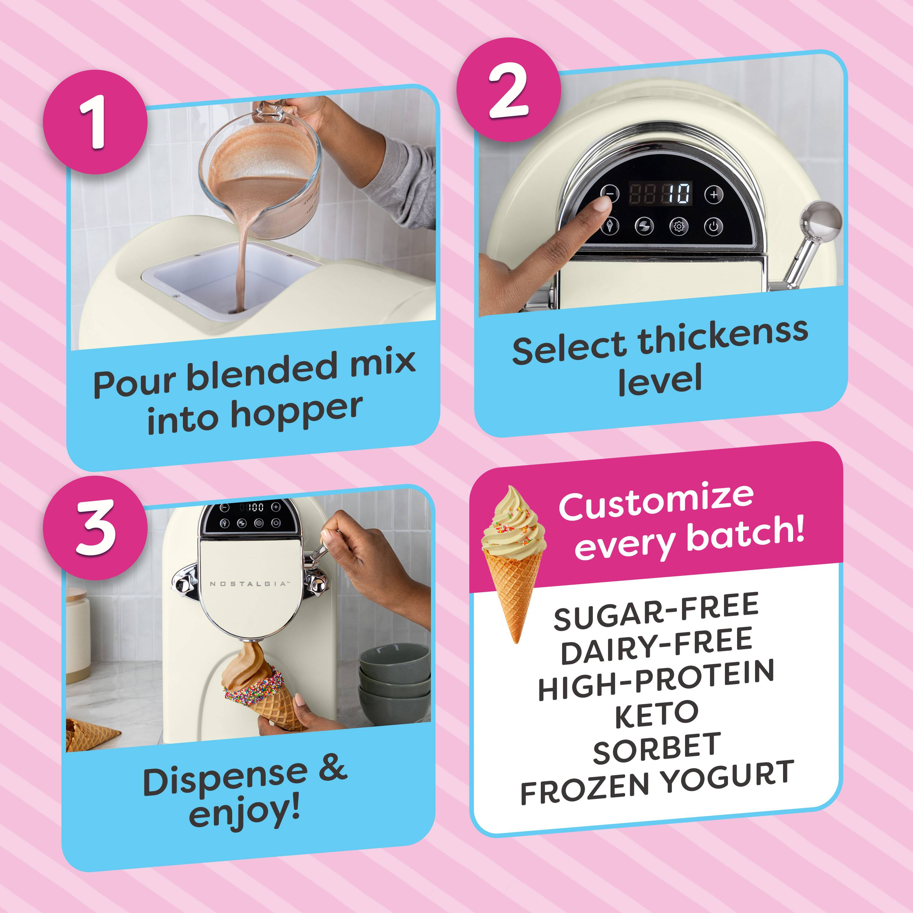 1. Pour blended mix into hopper
2. Select thickness level
3. Dispense & enjoy!

Customize every batch!
SUGAR-FREE
DAIRY-FREE
HIGH-PROTEIN
KETO
SORBET
FROZEN YOGURT