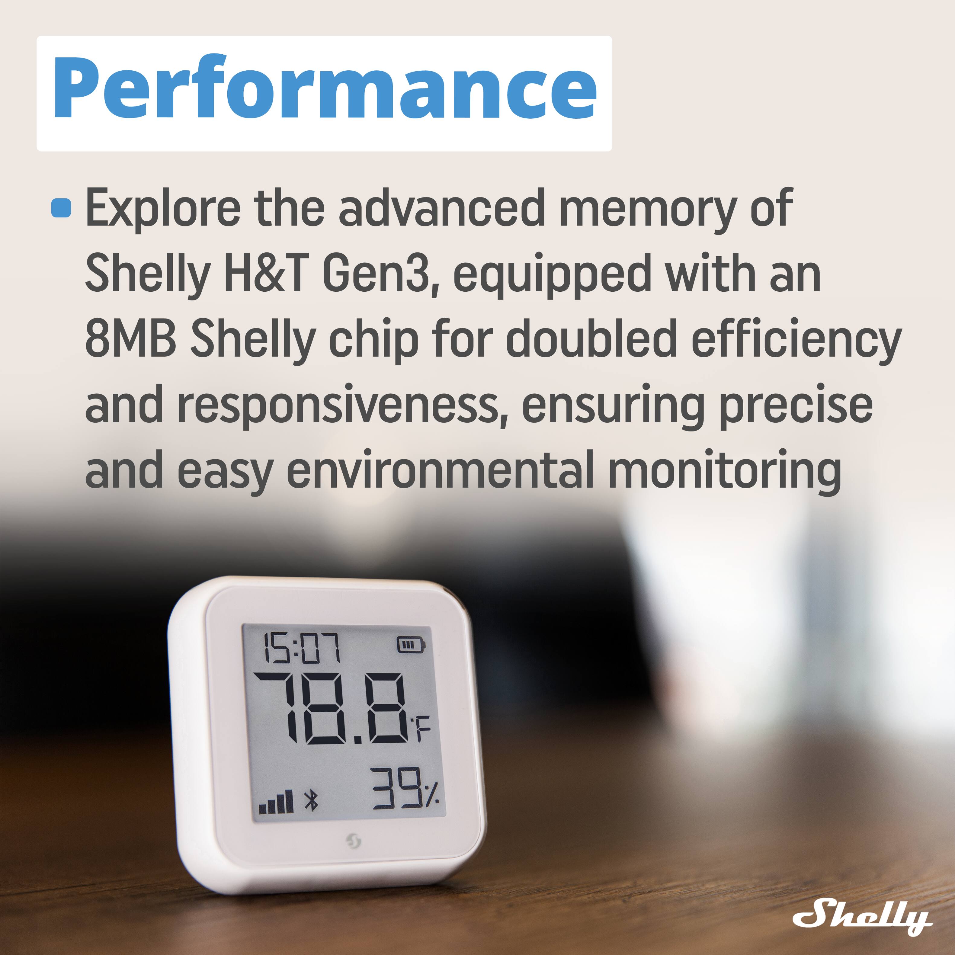 Performance

Explore the advanced memory of Shelly H&T Gen3, equipped with an 8MB Shelly chip for doubled efficiency and responsiveness, ensuring precise and easy environmental monitoring

15:07 I1 78.8F F 39% Shelly