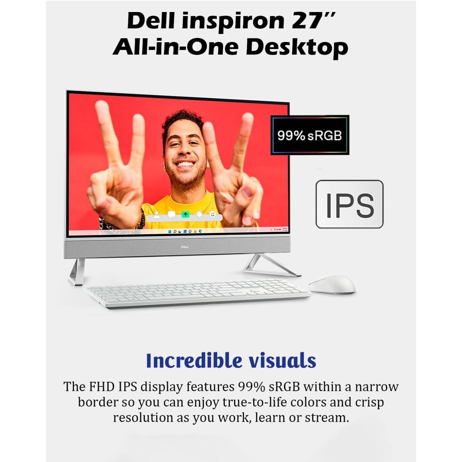 Dell Inspiron 27" All-in-One Desktop

Incredible visuals

The FHD IPS display features 99% sRGB within a narrow border so you can enjoy true-to-life colors and crisp resolution as you work, learn, or stream.