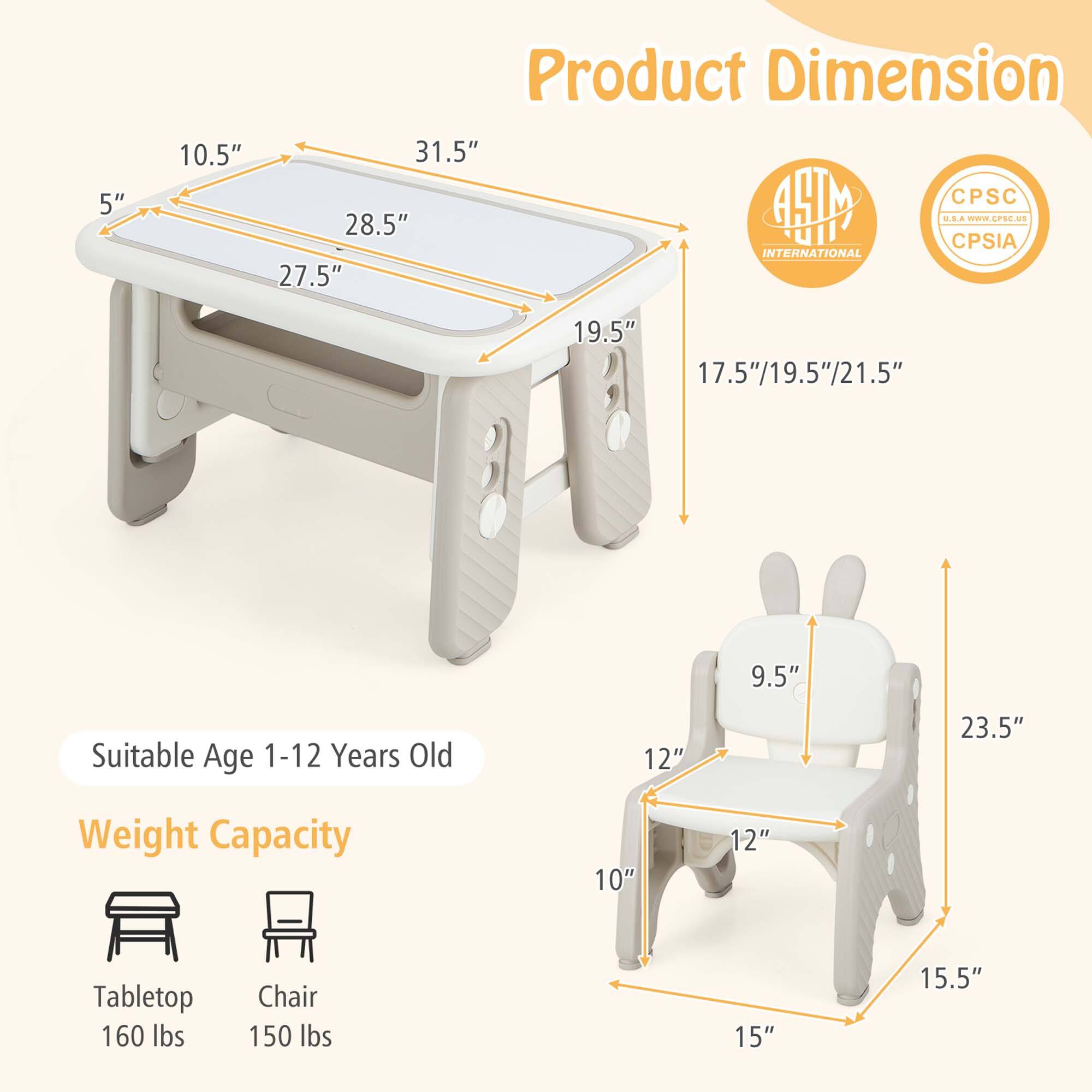 **Product Dimension**

- Tabletop: 5" x 10.5" x 27.5" x 28.5" x 31.5" x 19.5"
- Chair: 15" x 15.5" x 10" x 12" x 12" x 9.5" x 23.5"

**Suitable Age:** 1-12 Years Old

**Weight Capacity:**
- Tabletop: 160 lbs
- Chair: 150 lbs

**Certifications:**
- AHTM INTERNATIONAL
- CPSC
- CPSIA

**Additional Dimensions:**
- 17.5"/19.5"/21.5" (adjustable height)