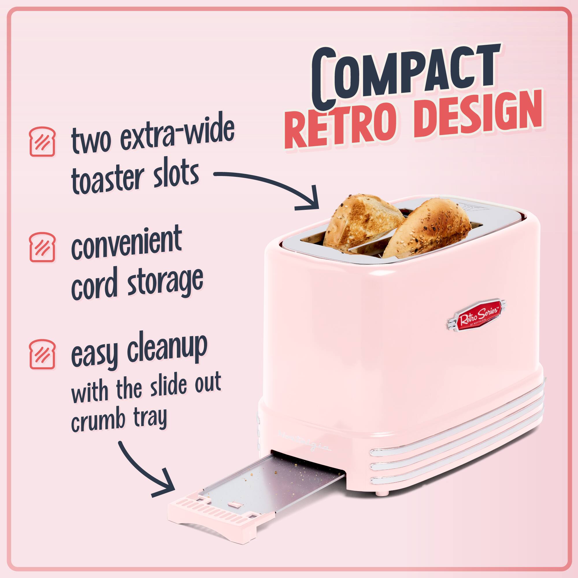 COMPACT RETRO DESIGN

- two extra-wide toaster slots
- convenient cord storage
- easy cleanup with the slide out crumb tray