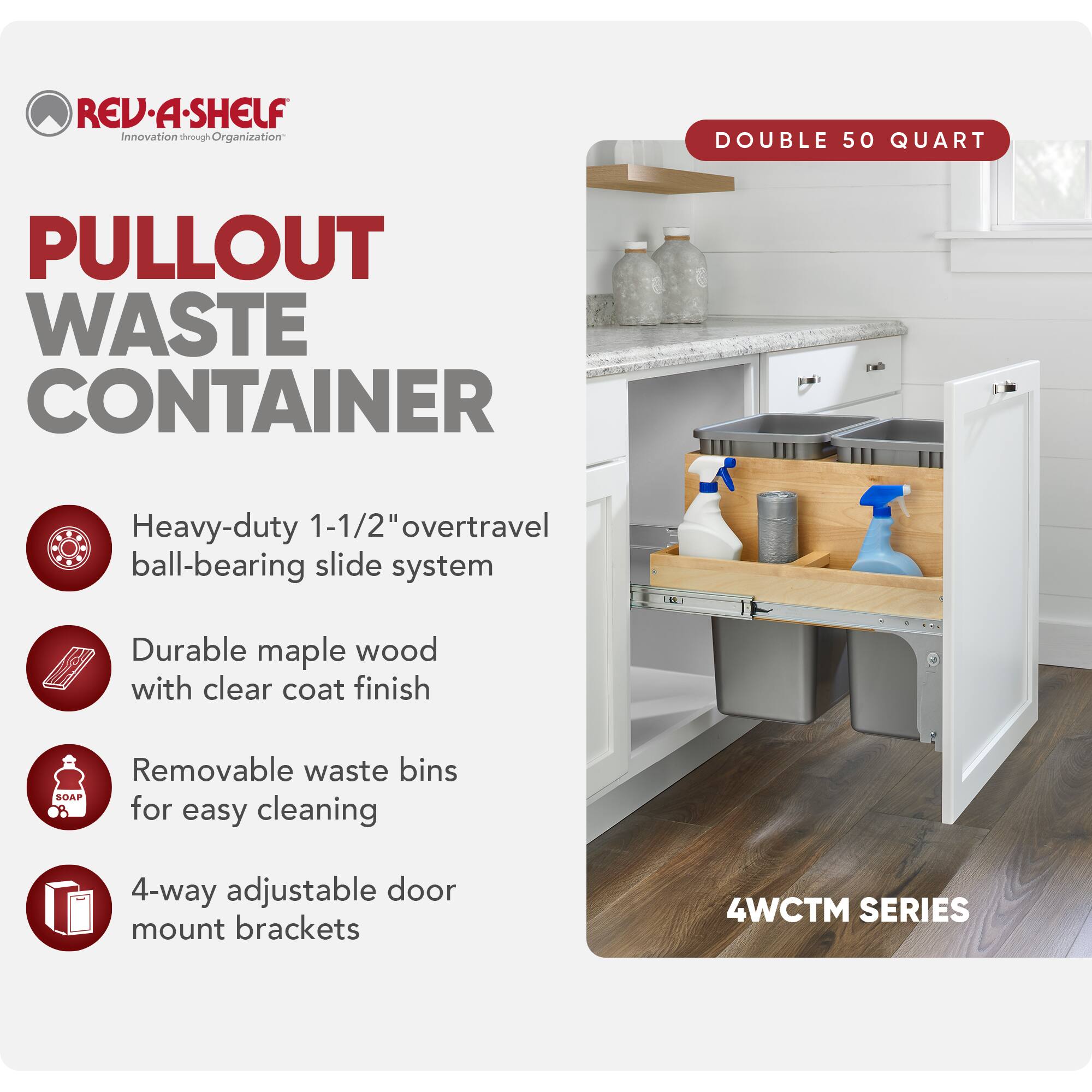 REV-A-SHELF  
Innovation through Organization  

PULLOUT WASTE CONTAINER  

- Heavy-duty 1-1/2" overtravel ball-bearing slide system  
- Durable maple wood with clear coat finish  
- Removable waste bins for easy cleaning  
- 4-way adjustable door mount brackets  

DOUBLE 50 QUART  

4WCTM SERIES