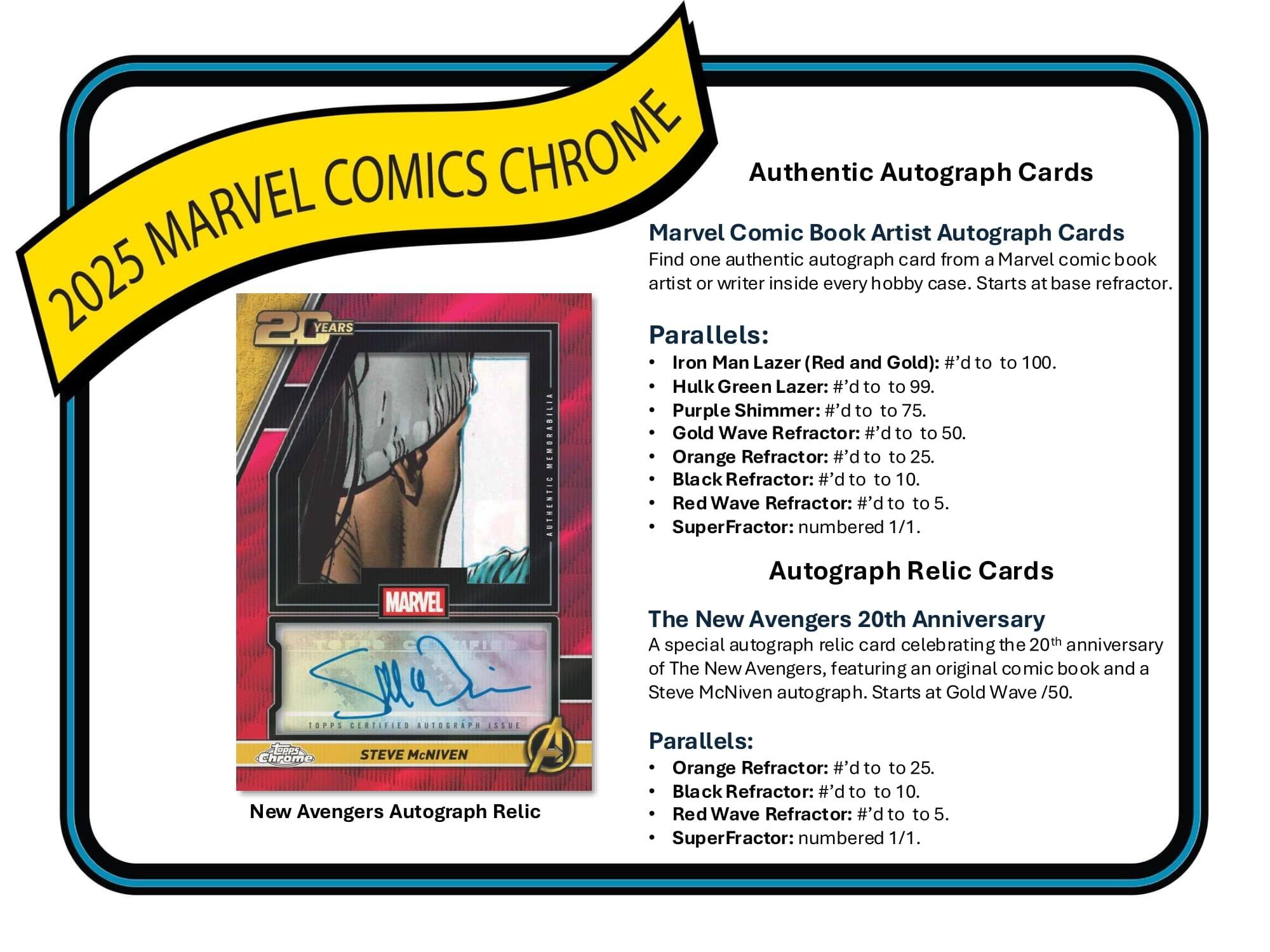 2025 MARVEL COMICS CHROME

Authentic Autograph Cards

Marvel Comic Book Artist Autograph Cards
Find one authentic autograph card from a Marvel comic book artist or writer inside every hobby case. Starts at base refractor.

Parallels:
- Iron Man Lazer (Red and Gold): #’d to 100.
- Hulk Green Lazer: #’d to 99.
- Purple Shimmer: #’d to 75.
- Gold Wave Refractor: #’d to 50.
- Orange Refractor: #’d to 25.
- Black Refractor: #’d to 10.
- Red Wave Refractor: #’d to 5.
- SuperFractor: numbered 1/1.

Autograph Relic Cards

The New Avengers 20th Anniversary
A special autograph relic card celebrating the 20th anniversary of The New Avengers, featuring an original comic book and a Steve McNiven autograph. Starts at Gold Wave /50.

Parallels:
- Orange Refractor: #’d to 25.
- Black Refractor: #’d to 10.
- Red