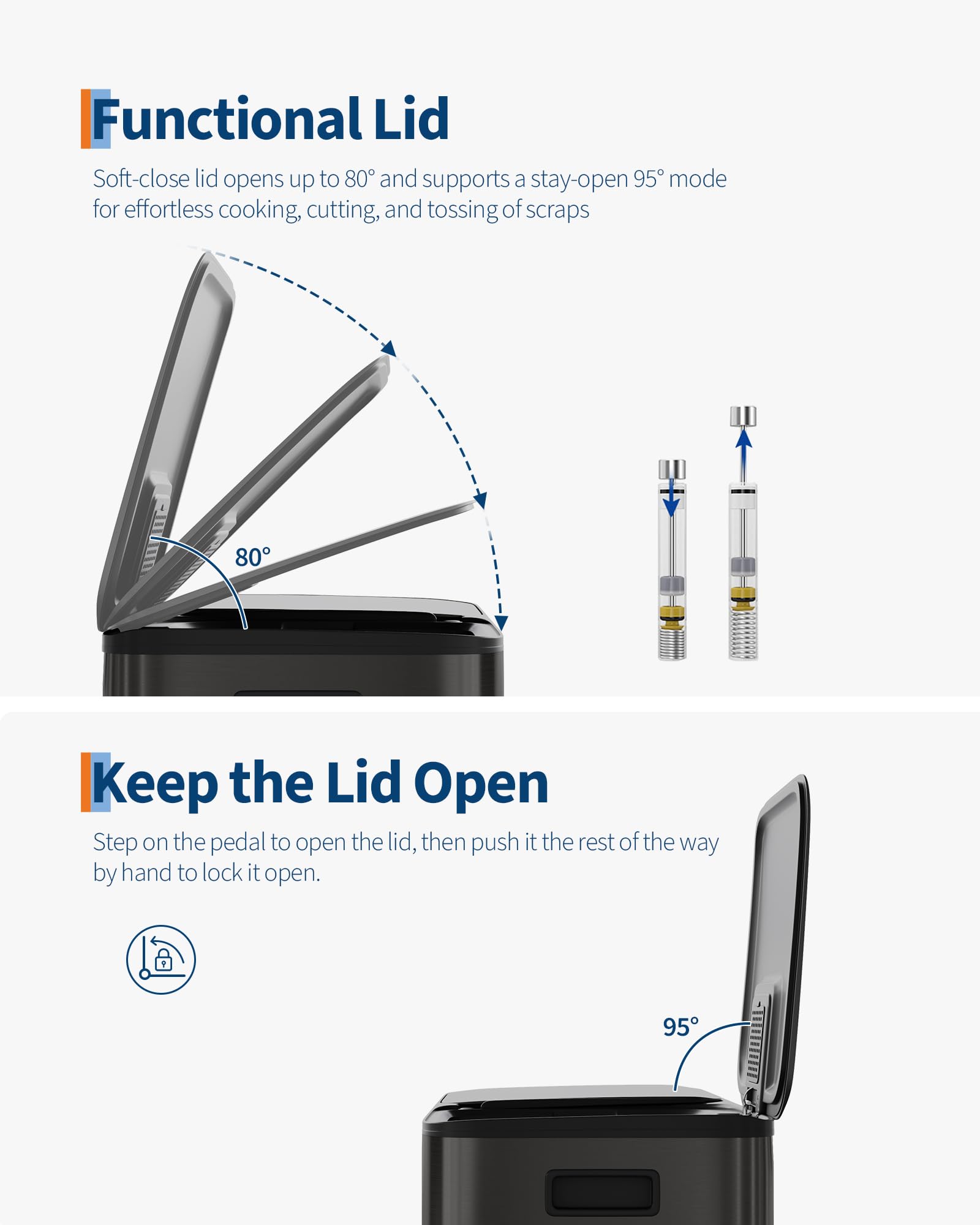 Functional Lid  
Soft-close lid opens up to 80° and supports a stay-open 95° mode for effortless cooking, cutting, and tossing of scraps  

Keep the Lid Open  
Step on the pedal to open the lid, then push it the rest of the way by hand to lock it open.
