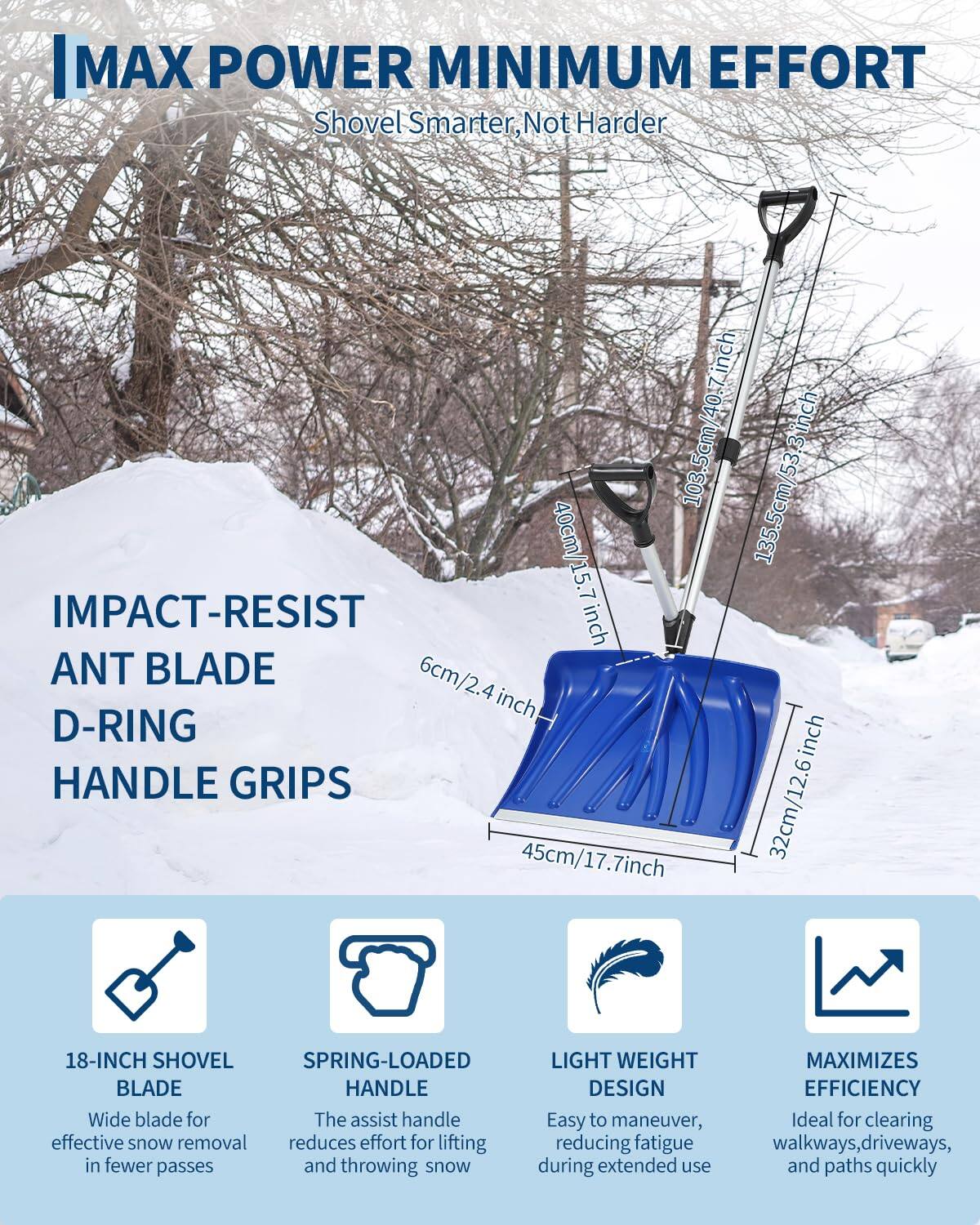 MAX POWER MINIMUM EFFORT  
Shovel Smarter, Not Harder

- 103.5cm/40.7 inch
- 135.5cm/53.3 inch
- 40cm
- 15.7 inch
- 6cm/2.4 inch
- 32cm/12.6 inch
- 45cm/17.7 inch

IMPACT-RESIST ANT BLADE  
D-RING HANDLE GRIPS

18-INCH SHOVEL BLADE  
Wide blade for effective snow removal in fewer passes

SPRING-LOADED HANDLE  
The assist handle reduces effort for lifting and throwing snow

LIGHT WEIGHT DESIGN  
Easy to maneuver, reducing fatigue during extended use

MAXIMIZES EFFICIENCY  
Ideal for clearing walkways, driveways, and paths quickly