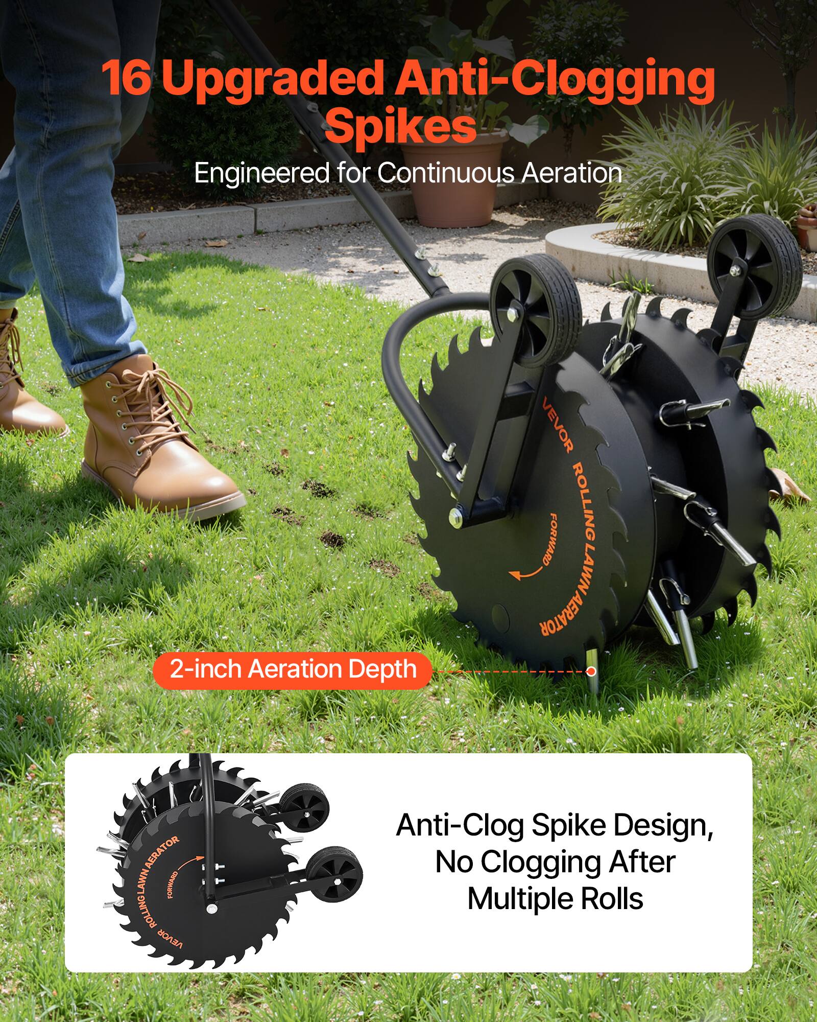 16 Upgraded Anti-Clogging Spikes Engineered for Continuous Aeration  
2-inch Aeration Depth  
VEVOR FORWARD ROLLING LAWN AERATOR  
Anti-Clog Spike Design, No Clogging After Multiple Rolls