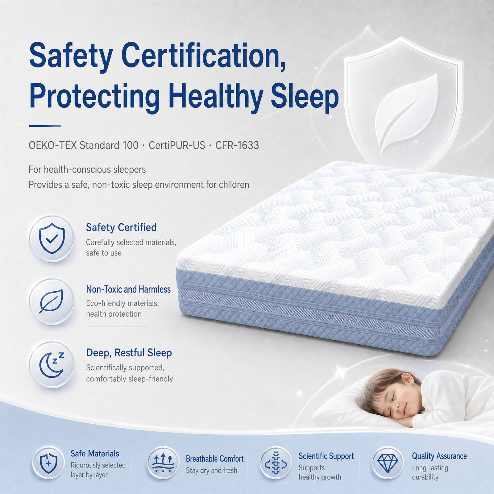 Safety Certification, Protecting Healthy Sleep  
Standard 100 CertiPUR-US CFR-1633  
For health-conscious sleepers  
Provides a safe, non-toxic sleep environment for children  

Safety Certified  
Carefully selected materials, safe to use  

Non-Toxic and Harmless  
Eco-friendly materials, health protection  

Deep, Restful Sleep  
Scientifically supported, comfortably sleep-friendly  

Safe Materials  
Rigorously selected layer by layer  

Breathable Comfort  
Stay dry and fresh  

Scientific Support  
Supports healthy growth  

Quality Assurance  
Long-lasting durability