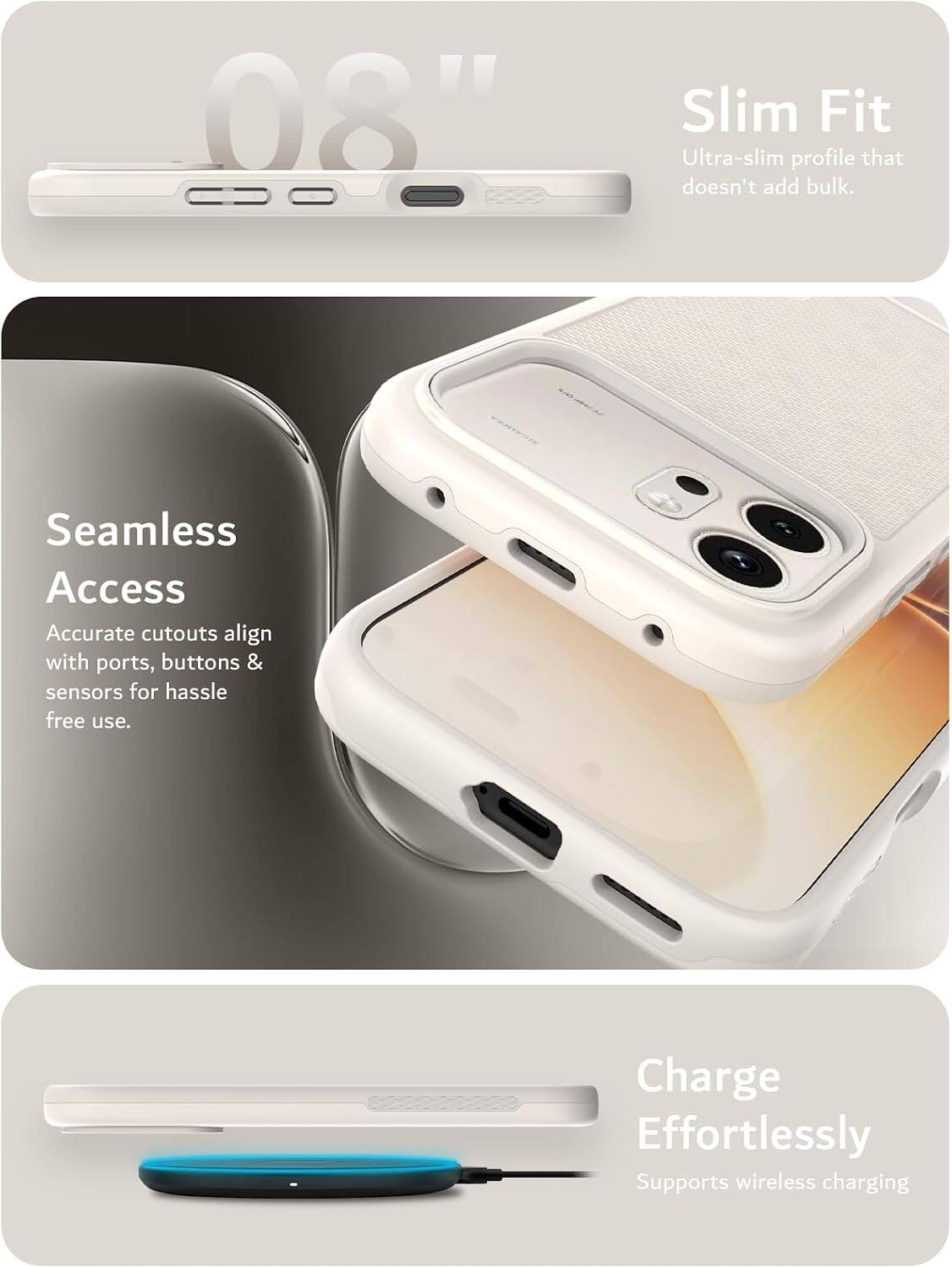 08"  
Slim Fit  
Ultra-slim profile that doesn't add bulk.  

Seamless Access  
Accurate cutouts align with ports, buttons & sensors for hassle free use.  

Charge Effortlessly  
Supports wireless charging