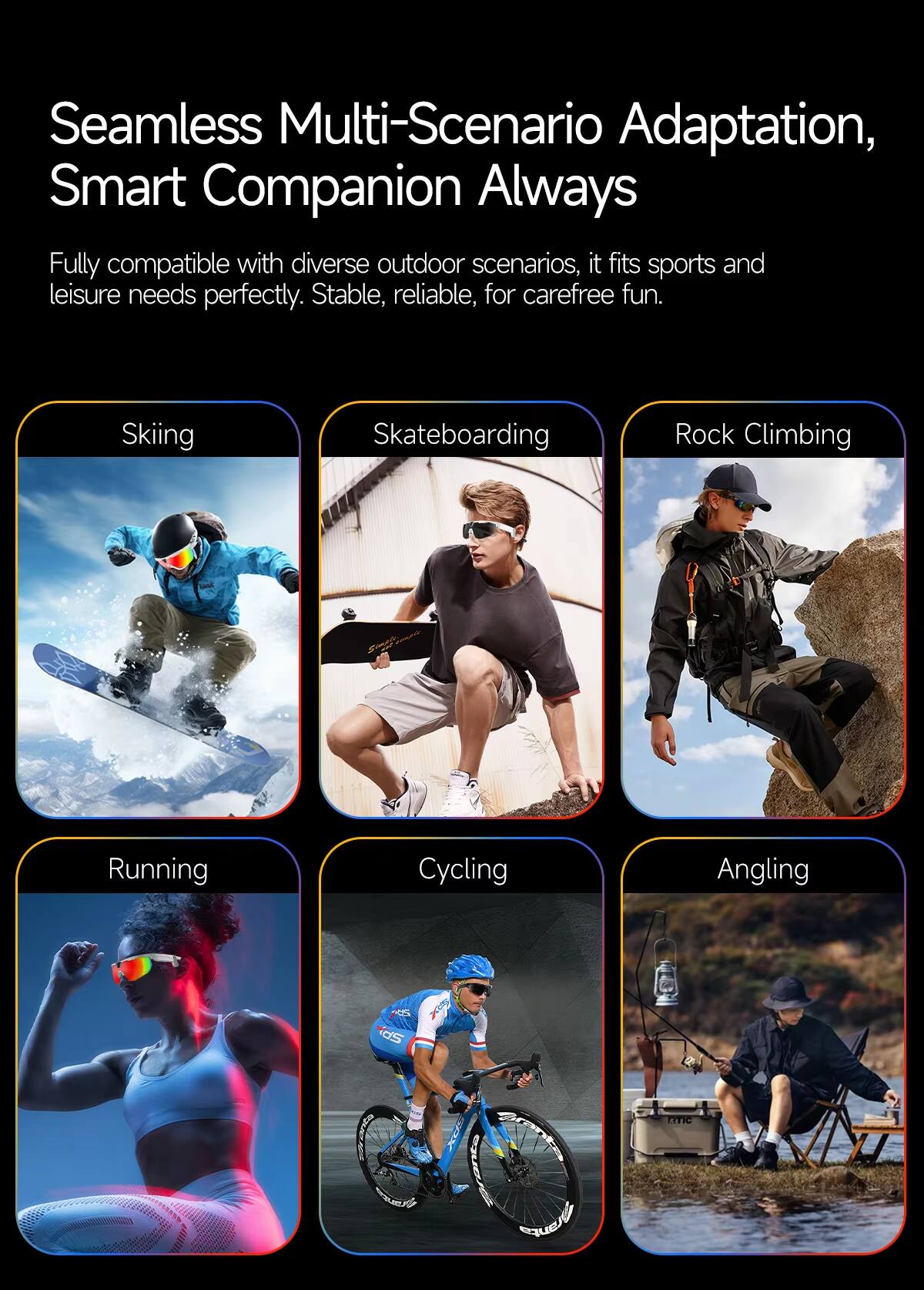 Seamless Multi-Scenario Adaptation, Smart Companion Always

Fully compatible with diverse outdoor scenarios, it fits sports and leisure needs perfectly. Stable, reliable, for carefree fun.

- Skiing
- Skateboarding
- Rock Climbing
- Running
- Cycling
- Angling