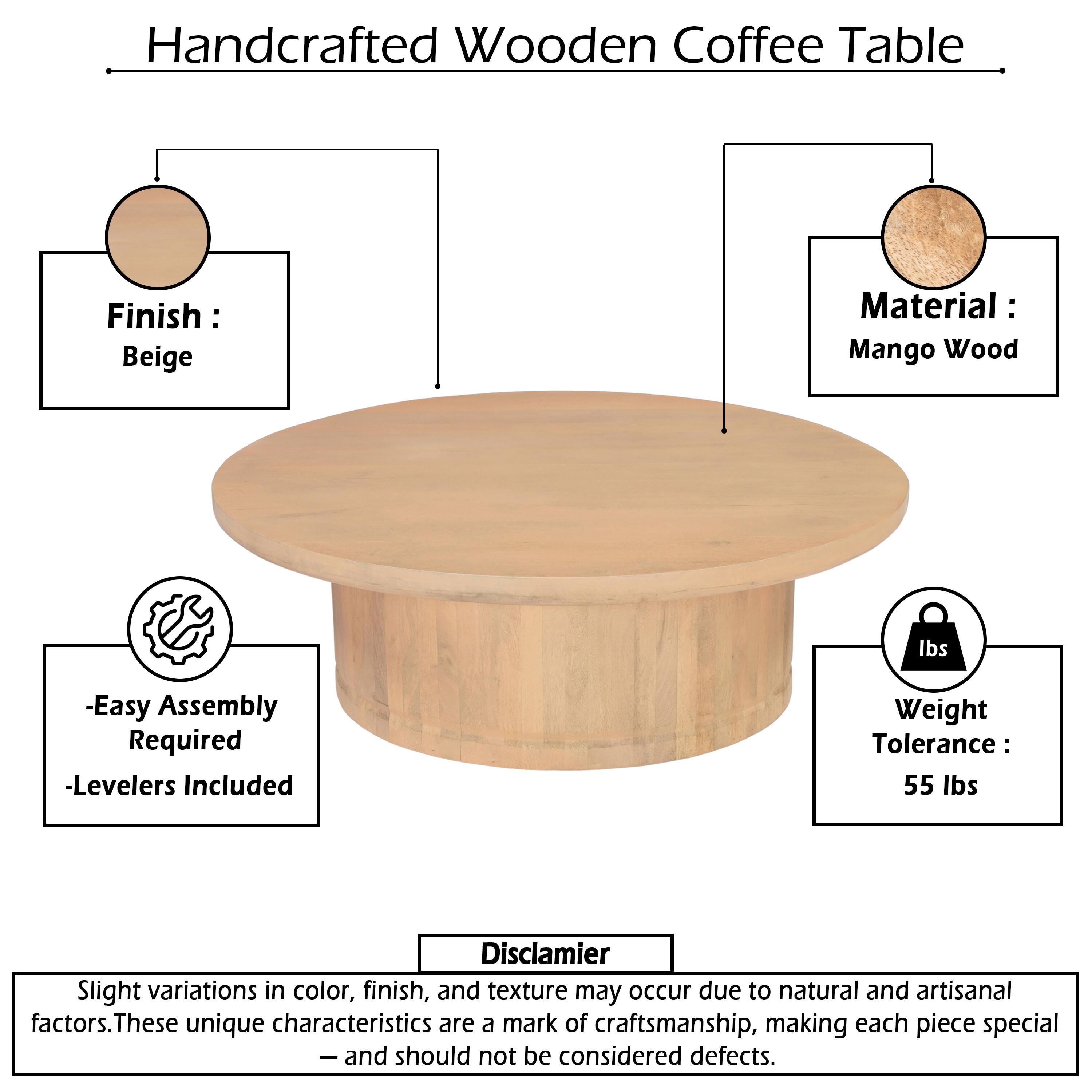 Handcrafted Wooden Coffee Table  
Finish: Beige  
Material: Mango Wood  
- Easy Assembly Required  
- Levelers Included  
Weight Tolerance: 55 lbs  

Disclaimer: Slight variations in color, finish, and texture may occur due to natural and artisanal factors. These unique characteristics are a mark of craftsmanship, making each piece special — and should not be considered defects.