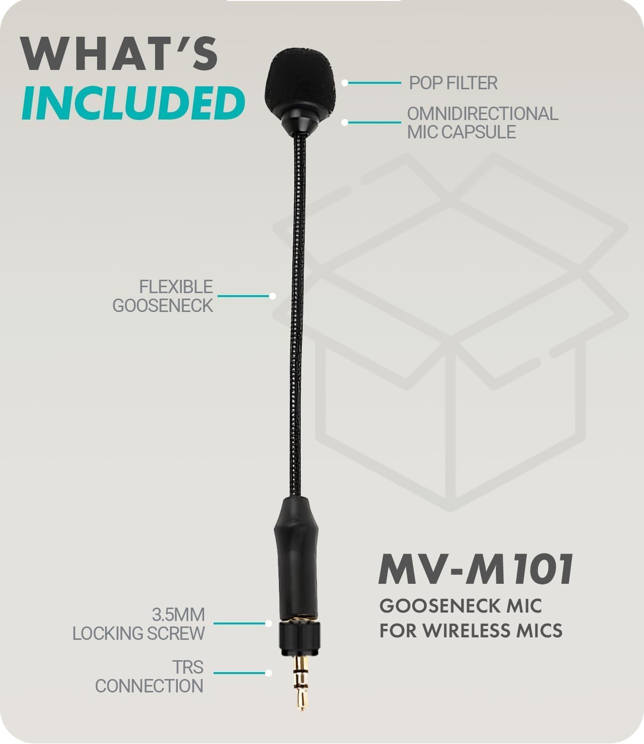 WHAT'S INCLUDED

- POP FILTER
- OMNIDIRECTIONAL MIC CAPSULE
- FLEXIBLE GOOSENECK
- 3.5MM LOCKING SCREW
- TRS CONNECTION

MV-M 101 GOOSENECK MIC FOR WIRELESS MICS