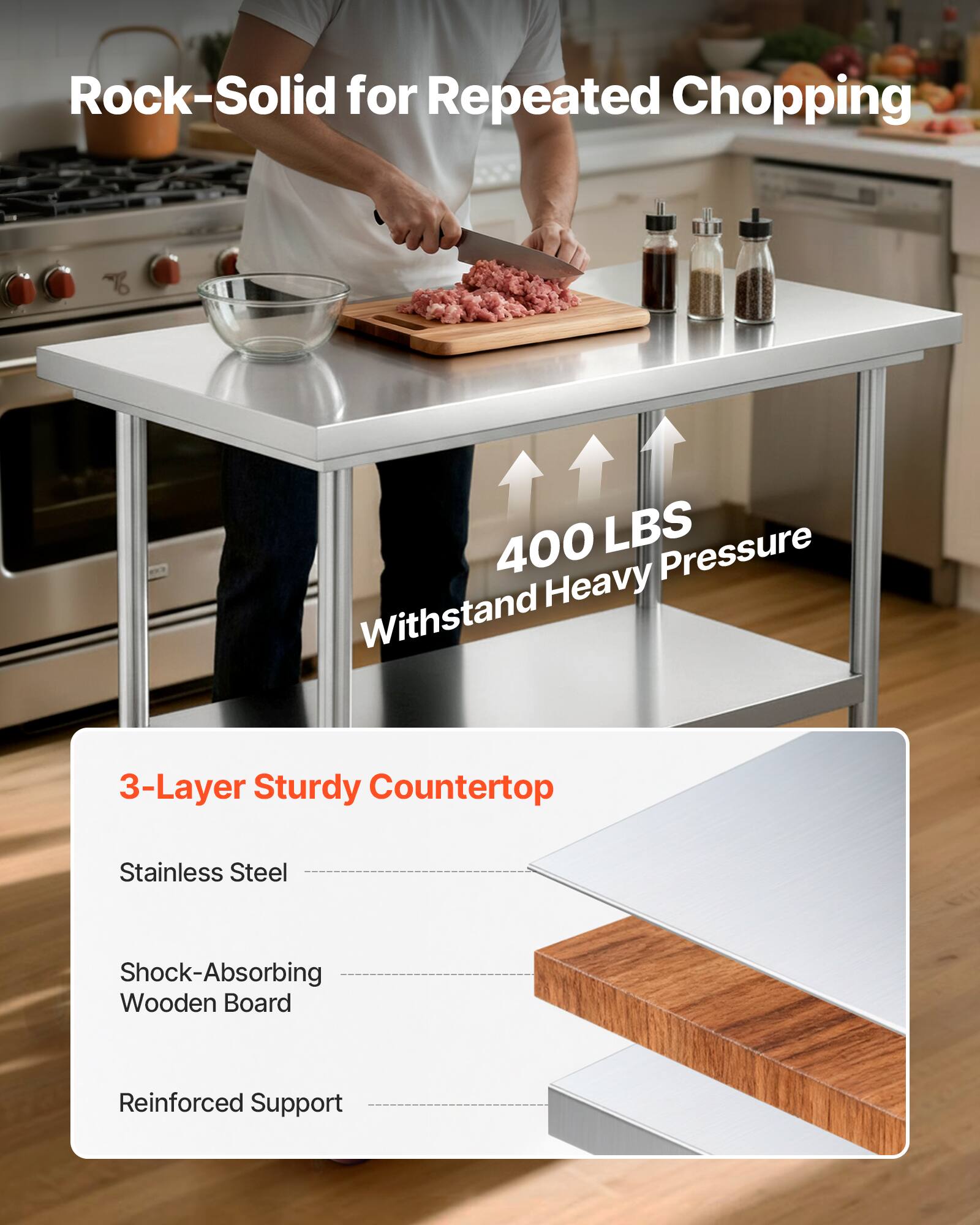 Rock-Solid for Repeated Chopping

400 LBS Withstand Heavy Pressure

3-Layer Sturdy Countertop
- Stainless Steel
- Shock-Absorbing Wooden Board
- Reinforced Support