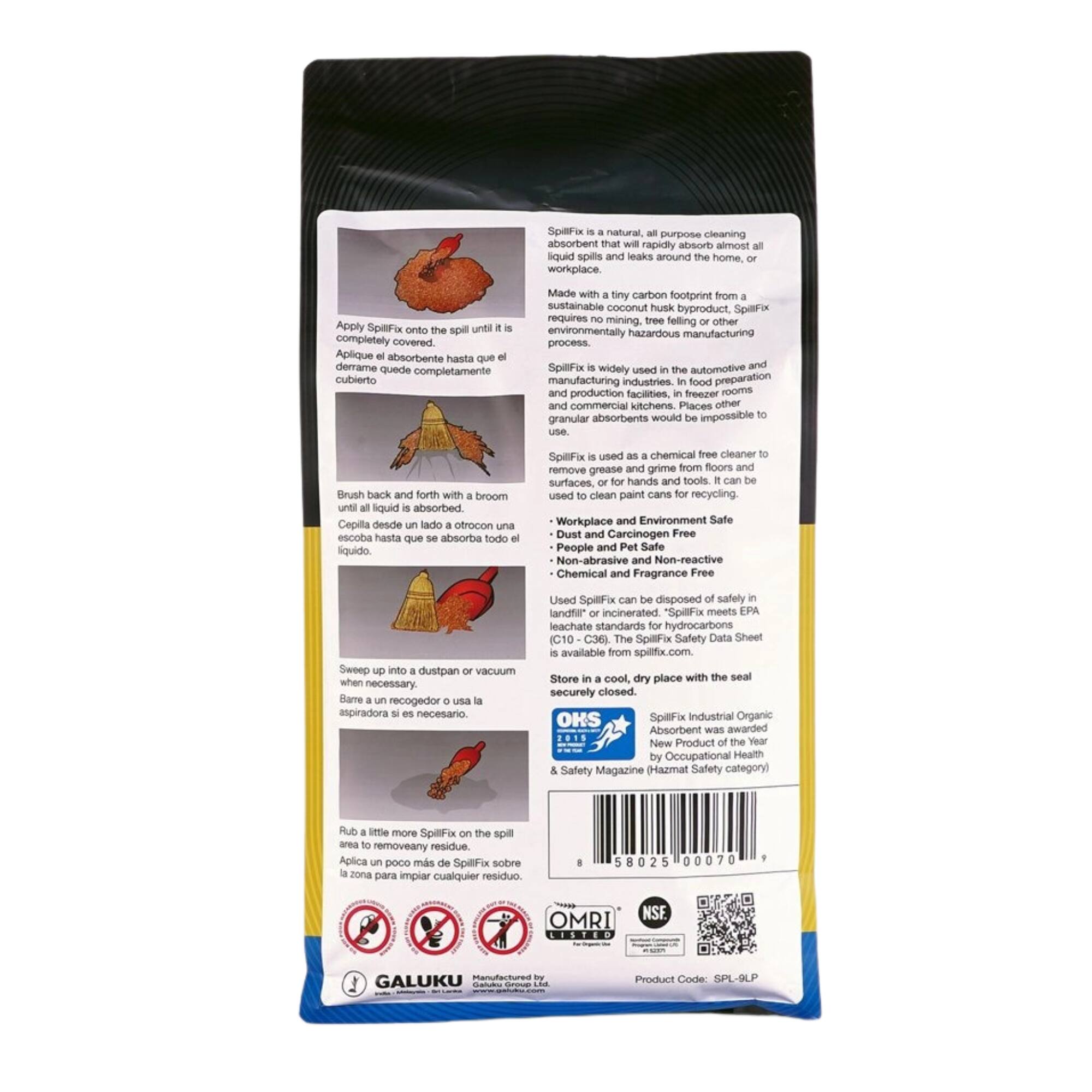 purpose absorbent that will rapidly almost all liquid and around the home, workplace. Apply onto the spill until completely covered. Aplique absorbente hasta que derrame cubierto

Made with tiny carbon footprint from sustainable coconut husk byproduct, requires mining, tree felling or other process. widely used in the manufacturing In food and production and commercial kitchens. granular would use.

Brush back and forth with a broom until absorbed. desde un lado a otro con una escoba que se absorba todo

SpillFix used as chemical and grime from floors and remove grease surfaces, or for hands and tools. can be used to clean paint cans for recycling. Workplace and Environment Safe Dust and Carcinogen Free People and Pet Safe Non-abrasive and Non-reactive Chemical and Fragrance Free

up into dustpan or Barre un recogedor usa aspiradora si es necesario.

Used can be disposed safely landfill* or incinerated. EPA leachate standards for hydrocarbons The Saf