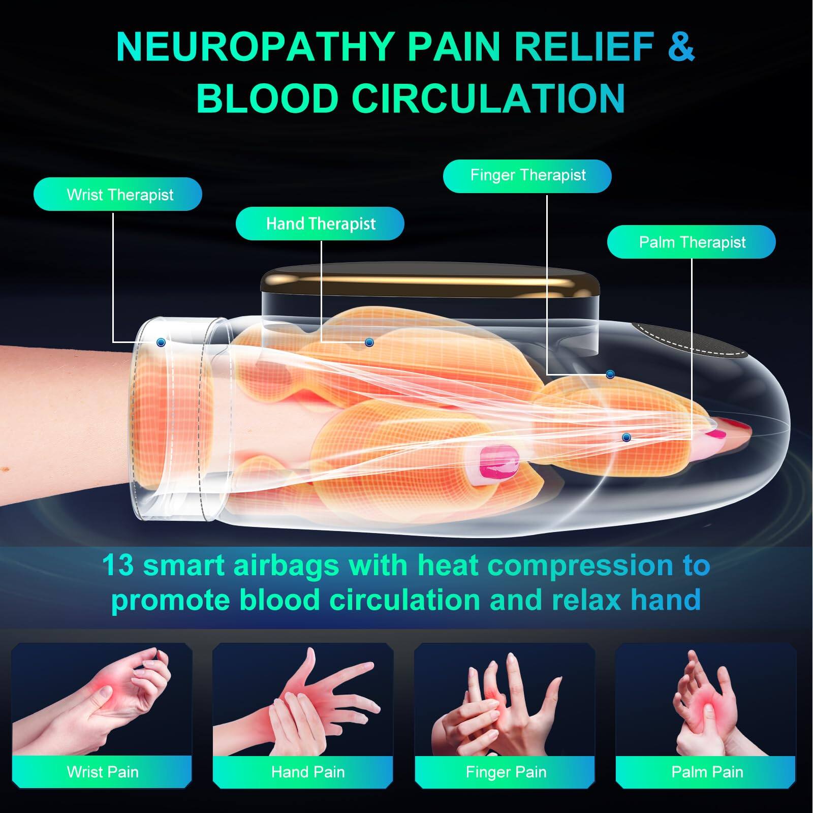 **NEUROPATHY PAIN RELIEF & BLOOD CIRCULATION**

- Wrist Therapist
- Hand Therapist
- Finger Therapist
- Palm Therapist

13 smart airbags with heat compression to promote blood circulation and relax hand

- Wrist Pain
- Hand Pain
- Finger Pain
- Palm Pain