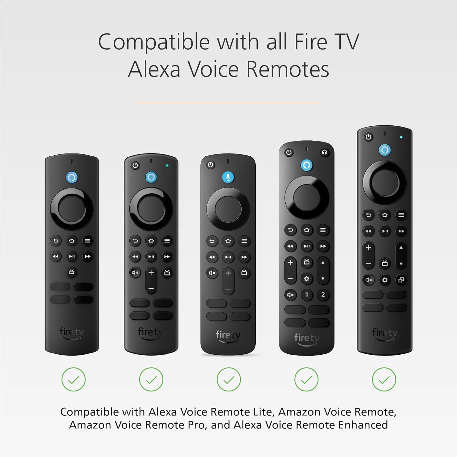 Compatible with all Fire TV Alexa Voice Remotes

Compatible with Alexa Voice Remote Lite, Amazon Voice Remote, Amazon Voice Remote Pro, and Alexa Voice Remote Enhanced