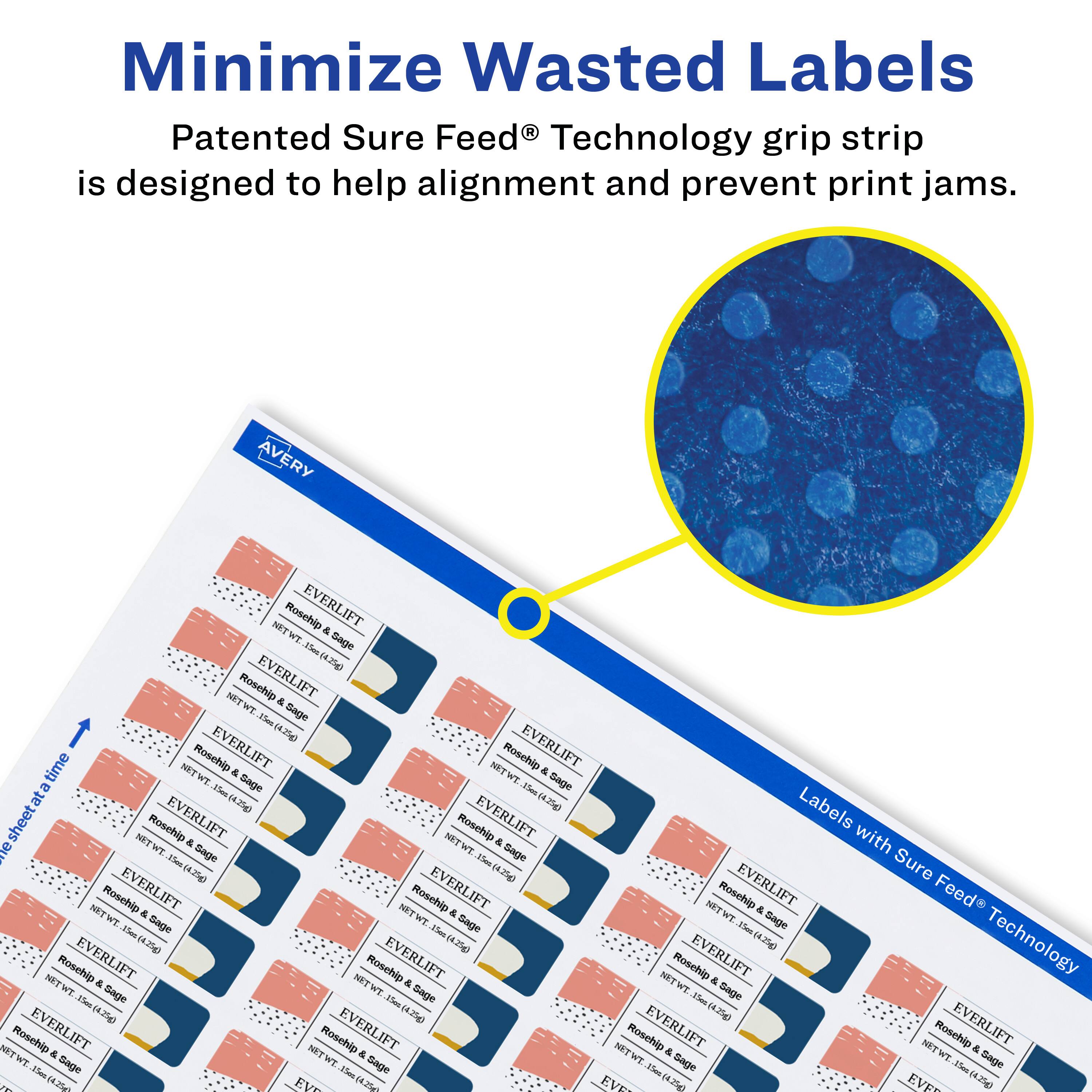 Minimize Wasted Labels

Patented Sure Feed® Technology grip strip is designed to help alignment and prevent print jams.

AVERY NET Rosehip EVERLIFT & WT. Sage 1es 4.250 Rosehip EVERLIFT NETWT & -e Sage (4.25g) time Roschip EVERLIFT NET Rosehip EVERLIFT NET & TH & TW Sage Sage a Ien - at a (4.25g) (4.75g) Labels sheetat NET Roschip EVERLIFT & NET Rosehip EVERLIFT & with e TW Sage TW Sage Thae Tes Sure (4.25) (4.7%g Rosehip EVERLIFT Roschip EVERLIFT NET Rosehip EVERLIFT Feed NITW a MET & WT & Tw Sage TW Gage -len Sage -m -mu (4.25g) (4.25g) (4.25g) Technology Rosehip EVERLIFT Rosehip EVERLIFT Roschip EVERLIFT NIT & NITW & NETWT & TH Sage Sage Sage Flas 1e 3ms 4.25g) 4.25g 4.25g