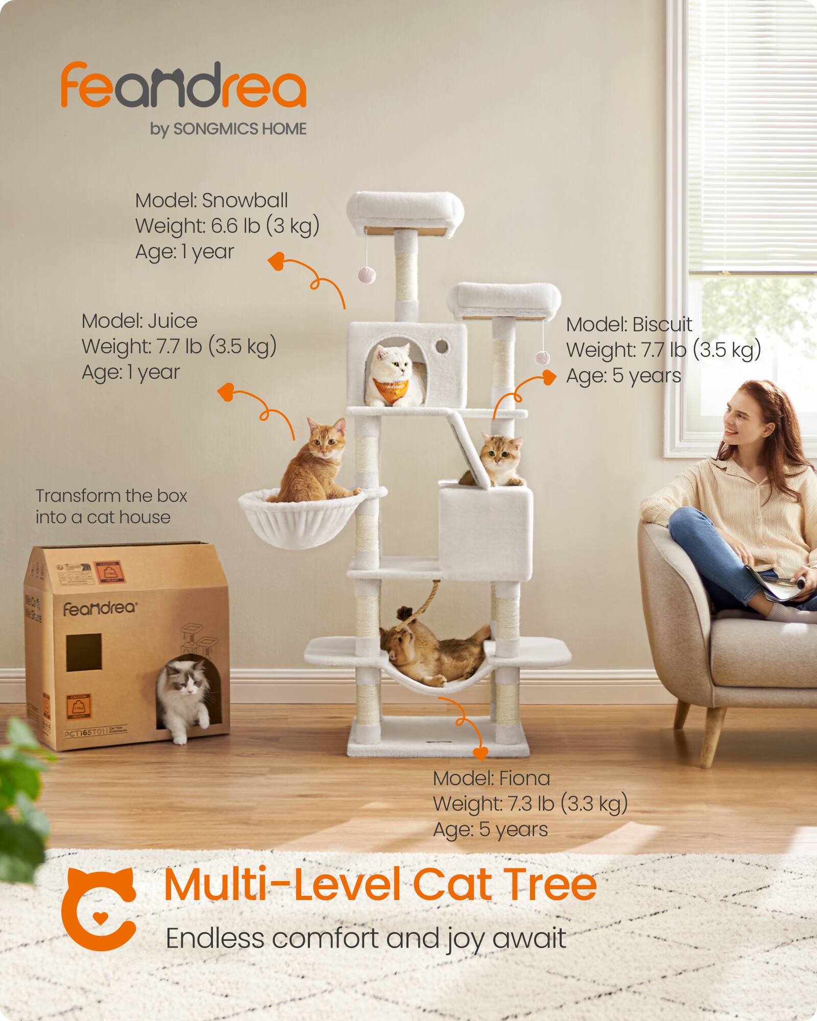 feandrea by SONGMICS HOME

Model: Snowball  
Weight: 6.6 lb (3 kg)  
Age: 1 year

Model: Juice  
Weight: 7.7 lb (3.5 kg)  
Age: 1 year

Model: Biscuit  
Weight: 7.7 lb (3.5 kg)  
Age: 5 years

Transform the box into a cat house

Model: Fiona  
Weight: 7.3 lb (3.3 kg)  
Age: 5 years

Multi-Level Cat Tree  
Endless comfort and joy await