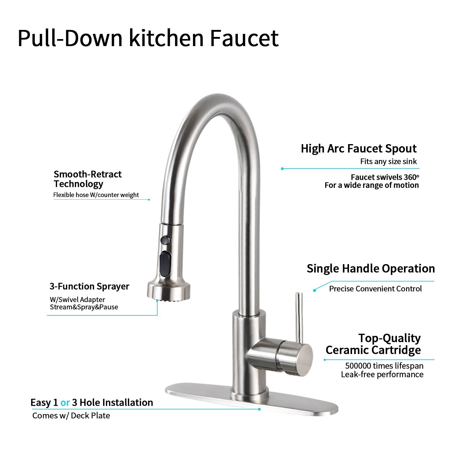 Pull-Down kitchen Faucet

- Smooth-Retract Technology
  - Flexible hose W/counter weight

- High Arc Faucet Spout
  - Fits any size sink
  - Faucet swivels 360°
  - For a wide range of motion

- 3-Function Sprayer
  - W/Swivel Adapter
  - Stream&Spray&Pause

- Single Handle Operation
  - Precise Convenient Control

- Top-Quality Ceramic Cartridge
  - 500000 times lifespan
  - Leak-free performance

- Easy 1 or 3 Hole Installation
  - Comes w/ Deck Plate