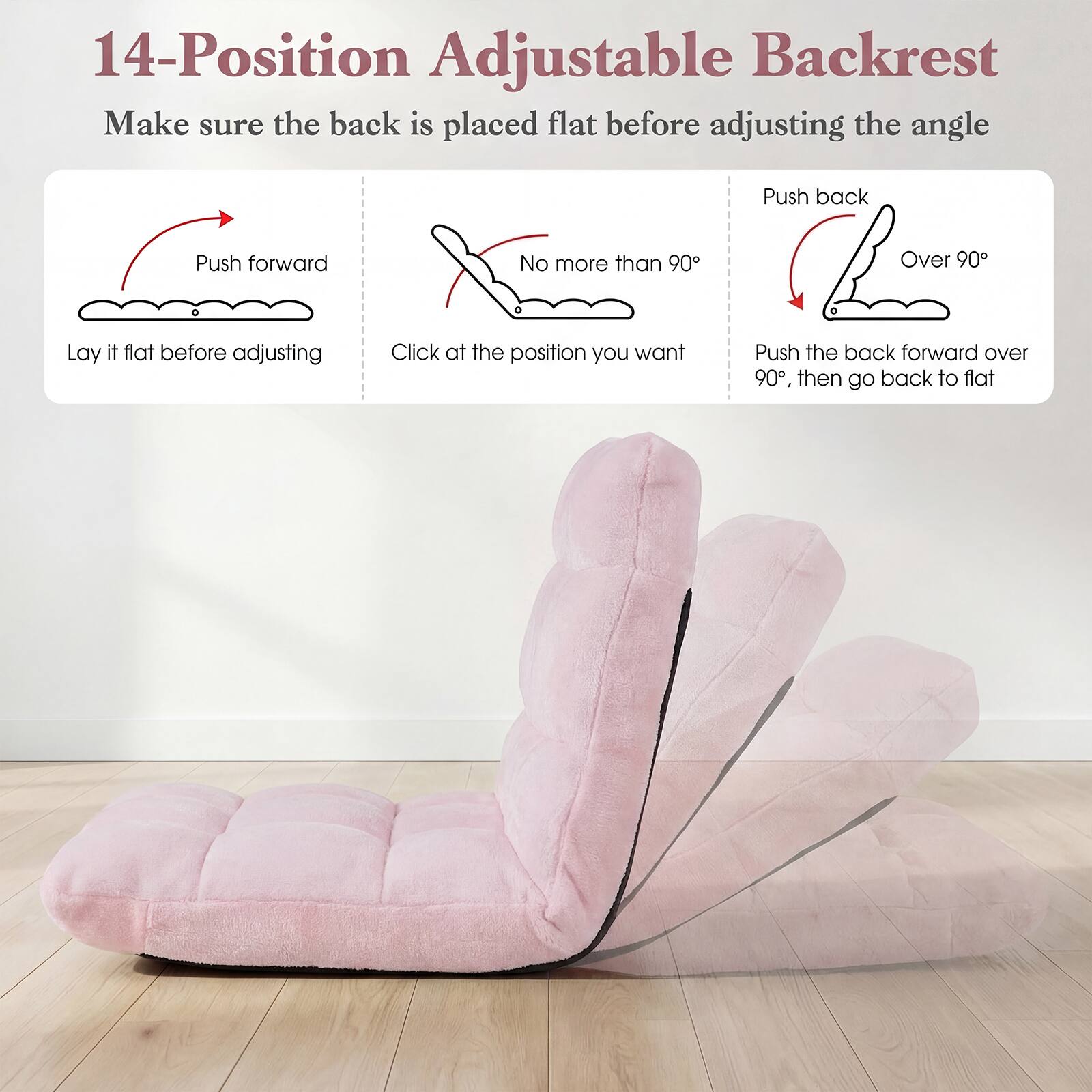 14-Position Adjustable Backrest

Make sure the back is placed flat before adjusting the angle

- Push forward
  - Lay it flat before adjusting

- No more than 90°
  - Click at the position you want

- Push back
  - Over 90°
  - Push the back forward over 90°, then go back to flat