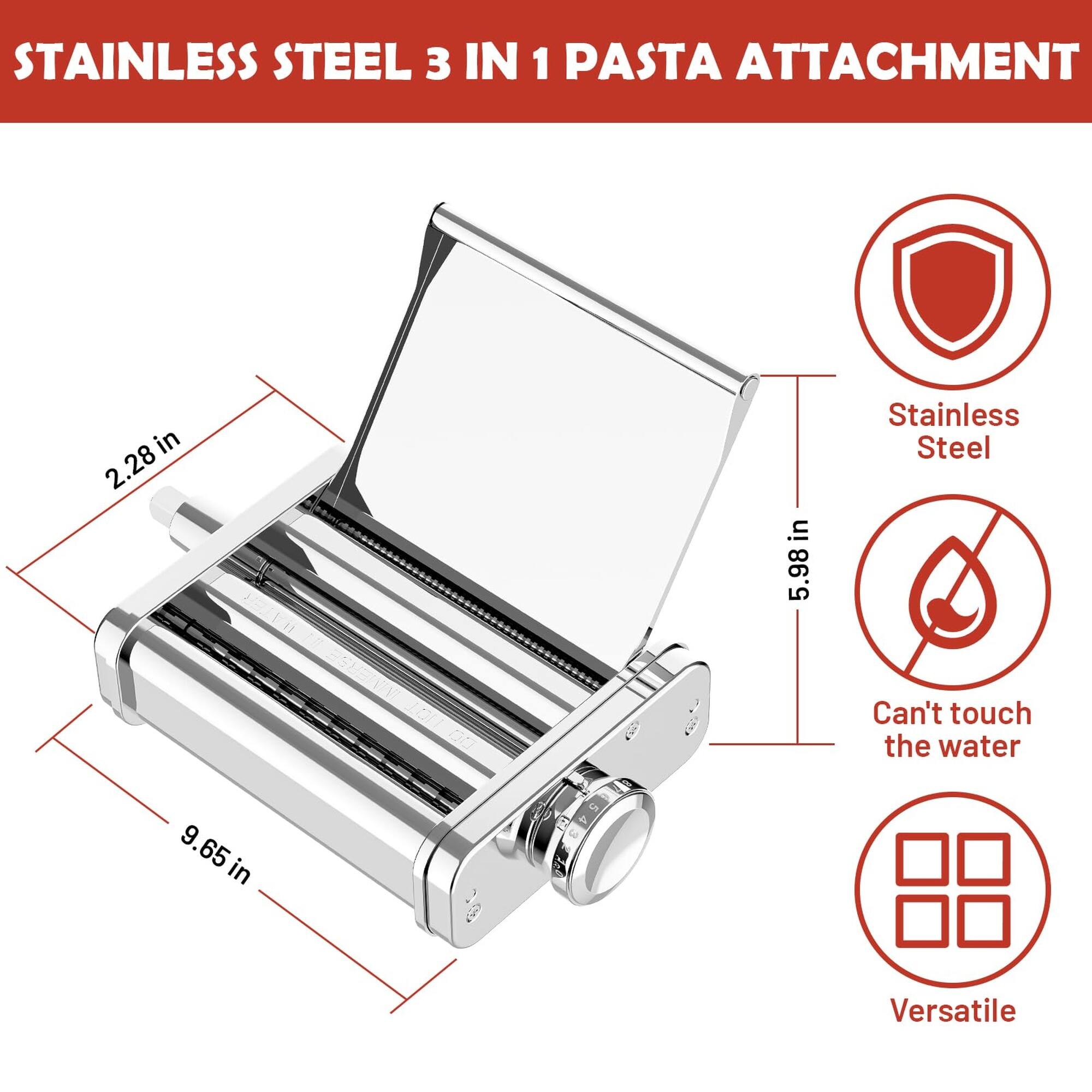 STAINLESS STEEL 3 IN 1 PASTA ATTACHMENT

- 2.28 in
- 5.98 in
- 9.65 in

- Stainless Steel
- Can't touch the water
- Versatile