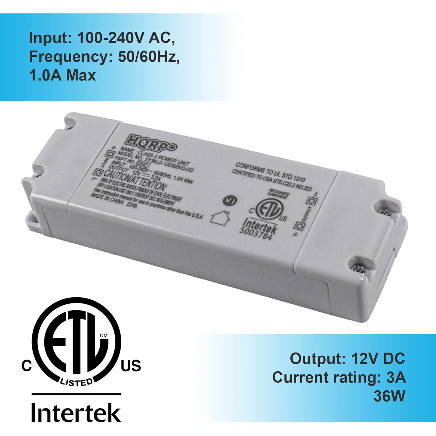 Input: 100-240V AC, Frequency: 50/60Hz, 1.0A Max  
MODEL NAME: HORPO  
CLASS 2  
PART NO: XY36LG  
POWER UNIT  
INPUT: 100-240V~  
OUTPUT: 12V DC  
CAUTION: 3.0A  
50/60Hz  
1.0A Max  
DRY LOCATION  
BLECIRC  
SHOOK  
TENTION: See instruction manual  
MADE IN CHINA  
CERTIFIED TO UL STD. 1310  
CERTIFIED TO CSA STD. C222 NO. 223  
RECOGNIZED COMPONENT  
ETL US LISTED  
Intertek  

Output: 12V DC  
Current rating: 3A  
36W