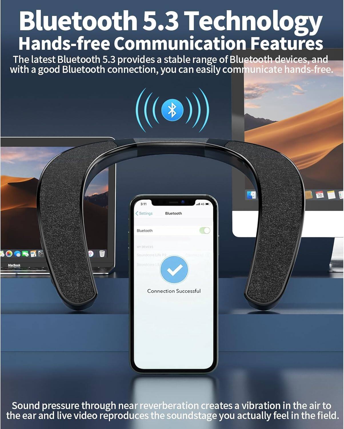 Bluetooth 5.3 Technology  
Hands-free Communication Features  

The latest Bluetooth 5.3 provides a stable range of Bluetooth devices, and with a good Bluetooth connection, you can easily communicate hands-free.  

Sound pressure through near reverberation creates a vibration in the air to the ear and live video reproduces the soundstage you actually feel in the field.