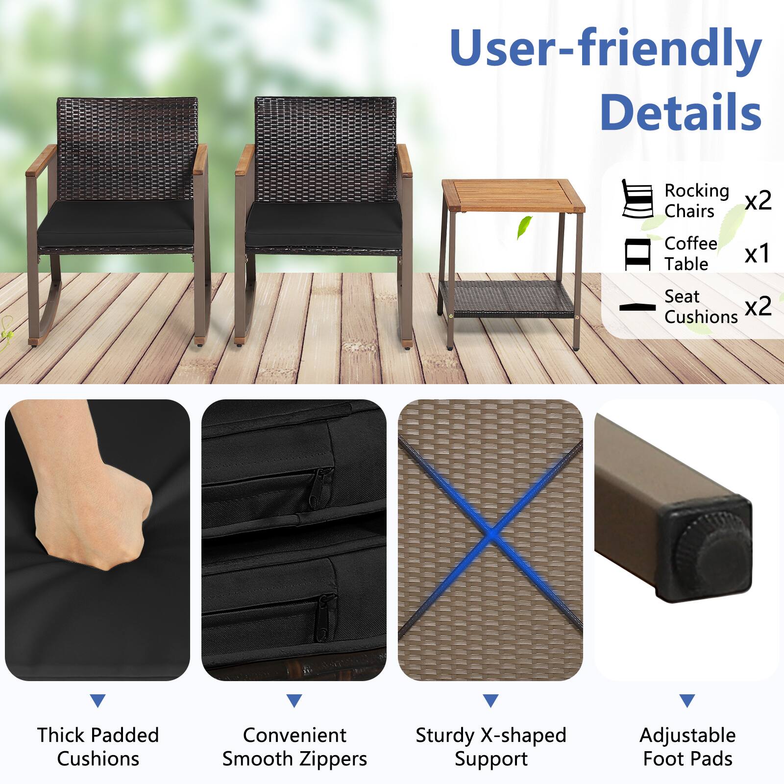 User-friendly Details

Rocking Chairs x2  
Coffee Table x1  
Seat Cushions x2  

Thick Padded Cushions  
Convenient Smooth Zippers  
Sturdy X-shaped Support  
Adjustable Foot Pads