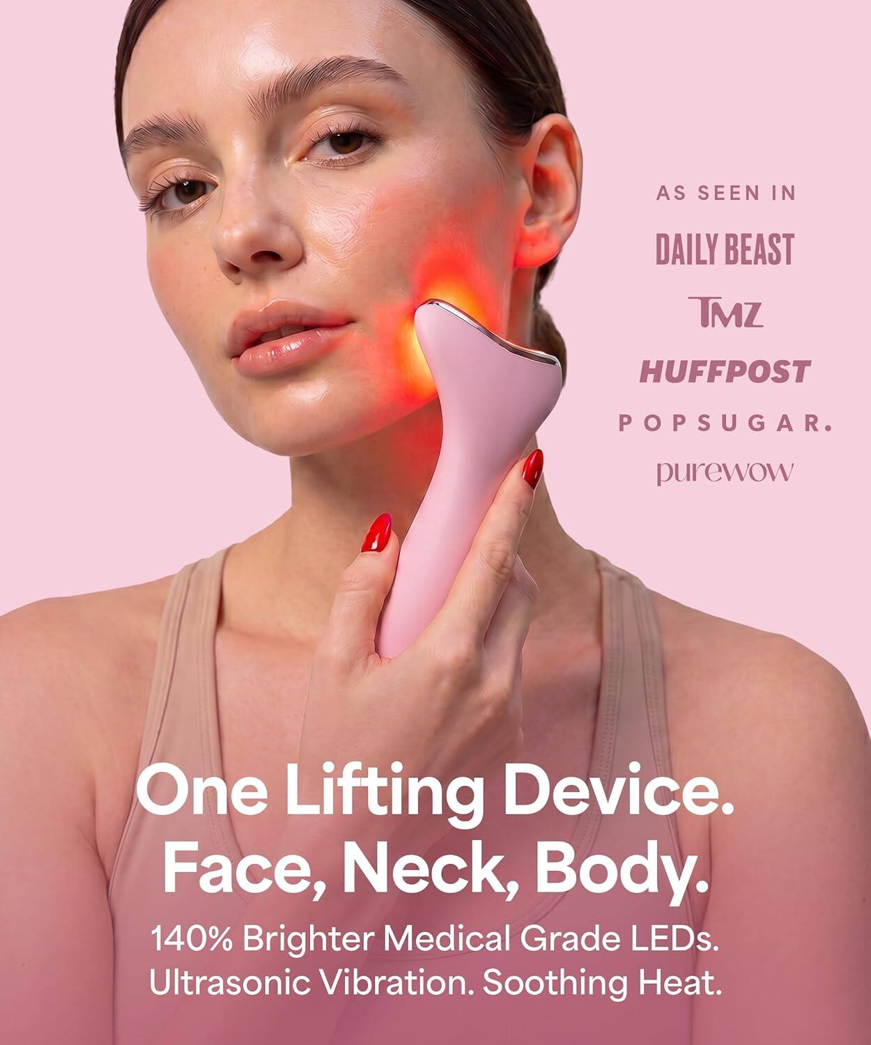 AS SEEN IN DAILY BEAST TMZ HUFFPOST POPSUGAR. purewow

One Lifting Device. Face, Neck, Body.

140% Brighter Medical Grade LEDs. Ultrasonic Vibration. Soothing Heat.