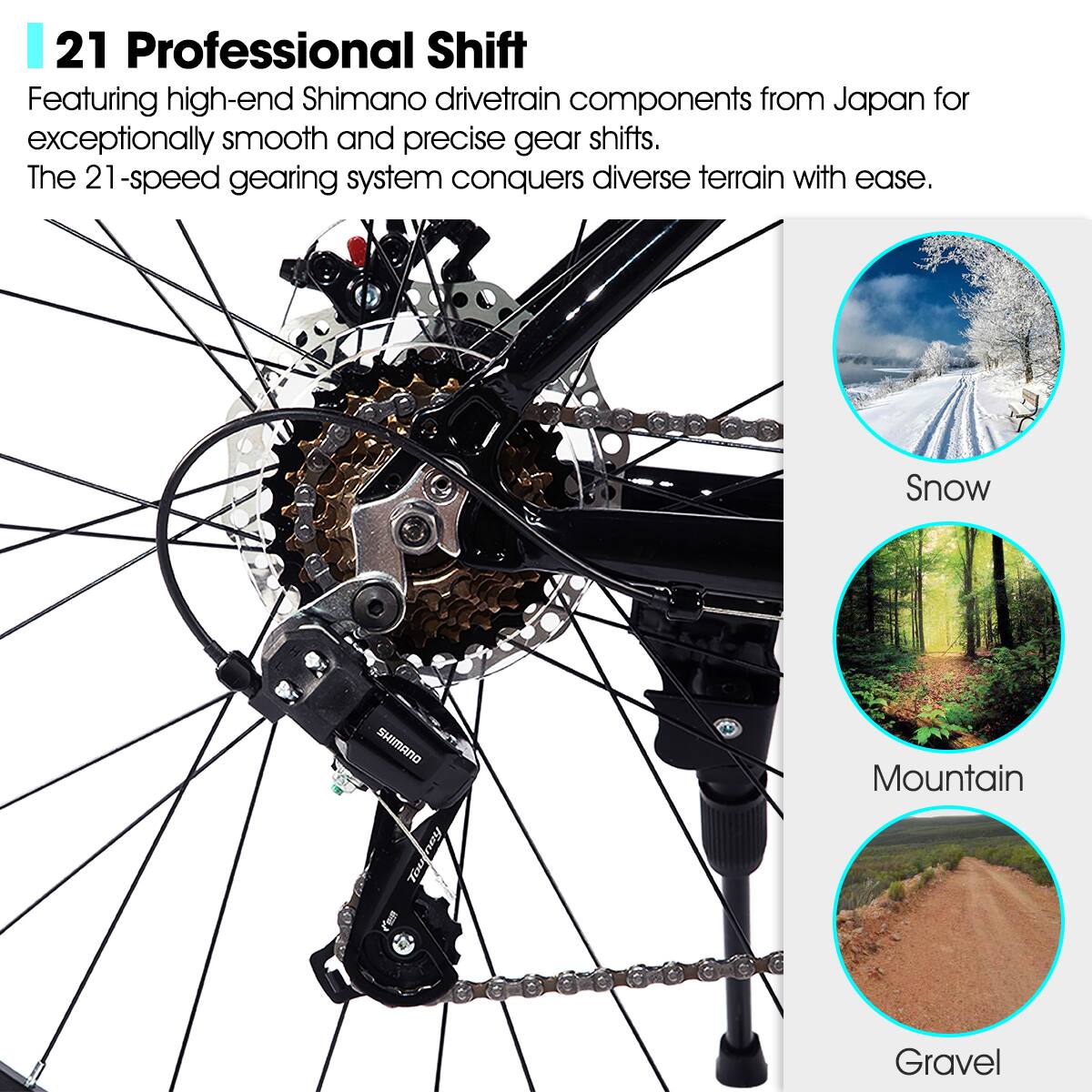 21 Professional Shift

Featuring high-end Shimano drivetrain components from Japan for exceptionally smooth and precise gear shifts. The 21-speed gearing system conquers diverse terrain with ease.

Snow  
Mountain  
Gravel